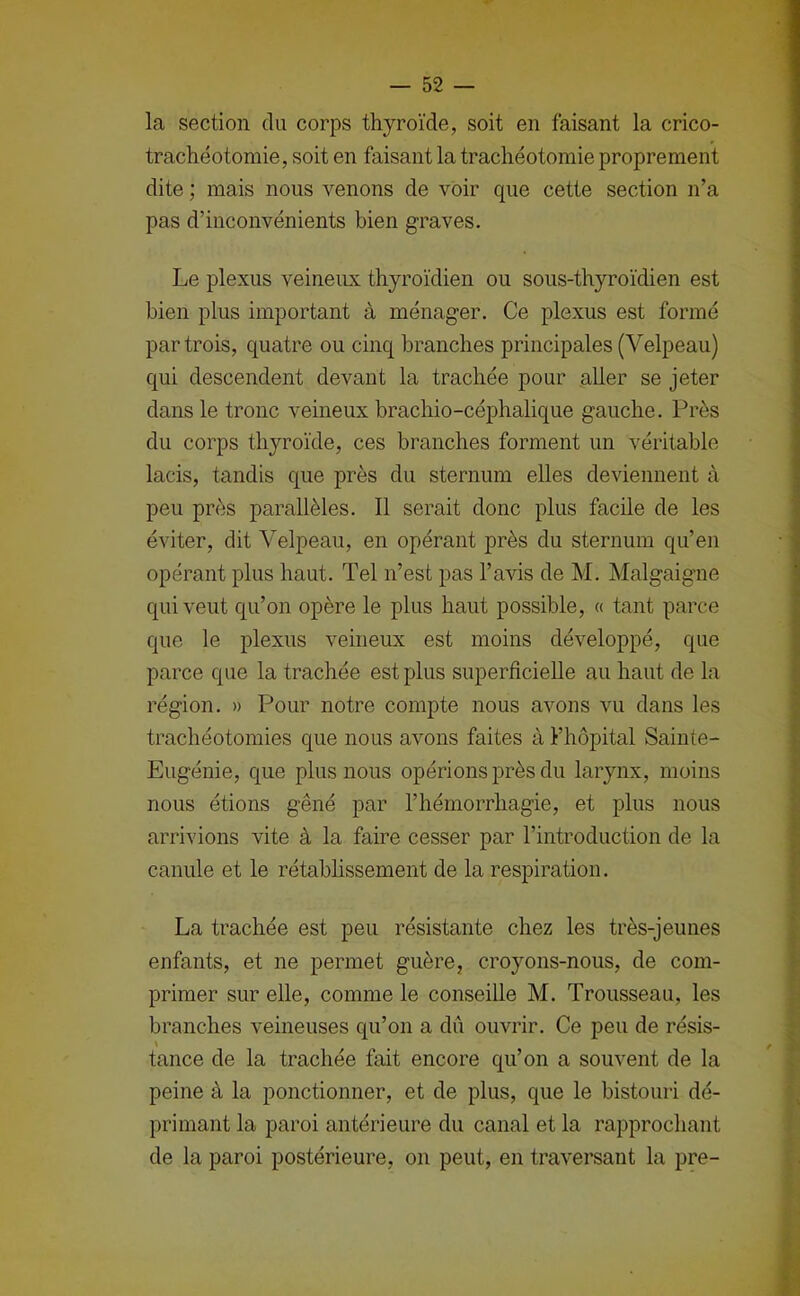 la section du corps thyroïde, soit en faisant la crico- trachéotomie, soit en faisant la trachéotomie proprement dite ; mais nous venons de voir que cette section n’a pas d’inconvénients bien graves. Le plexus veineux thyroïdien ou sous-thyroïdien est bien plus important à ménager. Ce plexus est formé par trois, quatre ou cinq branches principales (Velpeau) qui descendent devant la trachée pour aller se jeter dans le tronc veineux brachio-céphalique gauche. Près du corps thyroïde, ces branches forment un véritable lacis, tandis que près du sternum elles deviennent à peu près parallèles. Il serait donc plus facile de les éviter, dit Velpeau, en opérant près du sternum qu’en opérant plus haut. Tel n’est pas l’avis de M. Malgaigne qui veut qu’on opère le plus haut possible, « tant parce que le plexus veineux est moins développé, que parce que la trachée est plus superficielle au haut de la région. » Pour notre compte nous avons vu dans les trachéotomies que nous avons faites à l’hôpital Sainte- Eugénie, que plus nous opérions près du larynx, moins nous étions gêné par l’hémorrhagie, et plus nous arrivions vite à la faire cesser par l’introduction de la canule et le rétabhssement de la respiration. La trachée est peu résistante chez les très-jeunes enfants, et ne permet guère, croyons-nous, de com- primer sur elle, comme le conseille M. Trousseau, les branches veineuses qu’on a dû ouvrir. Ce peu de résis- \ tance de la trachée fait encore qu’on a souvent de la peine à la ponctionner, et de plus, que le bistouri dé- primant la paroi antérieure du canal et la rapprochant de la paroi postérieure, on peut, en traversant la pre-