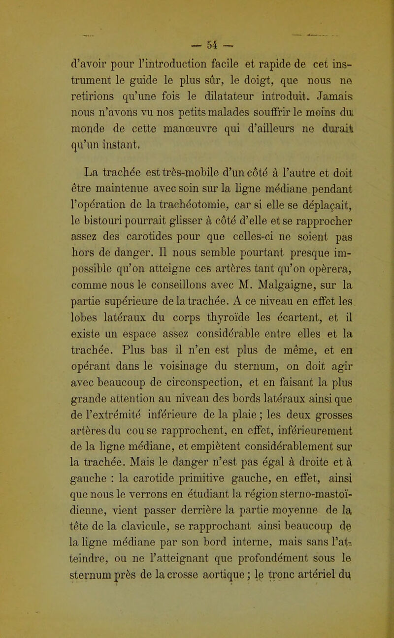 d’avoir pour l’introduction facile et rapide de cet ins- trument le guide le plus sûr, le doigt, que nous ne retirions qu’une fois le dilatateur introduit. Jamais nous n’avons vu nos petits malades souffrir le moins du* monde de cette manœuvre qui d’ailleurs ne durait qu’un instant. La trachée est très-mobile d’un côté à l’autre et doit être maintenue avec soin sur la ligne médiane pendant l’opération de la trachéotomie, car si elle se déplaçait, le bistouri pourrait glisser à côté d’elle et se rapprocher assez des carotides pour que celles-ci ne soient pas hors de danger. 11 nous semble pourtant presque im- possible qu’on atteigne ces artères tant qu’on opérera, comme nous le conseillons avec M. Malgaigne, sur la partie supérieure de la trachée. A ce niveau en effet les lobes latéraux du corps thyroïde les écartent, et il existe un espace assez considérable entre elles et la trachée. Plus bas il n’en est plus de même, et en opérant dans le voisinage du sternum, on doit agir avec beaucoup de circonspection, et en faisant la plus grande attention au niveau des bords latéraux ainsi que de l’extrémité inférieure de la plaie ; les deux grosses artères du couse rapprochent, en effet, inférieurement de la ligne médiane, et empiètent considérablement sur la trachée. Mais le danger n’est pas égal à droite et à gauche : la carotide primitive gauche, en effet, ainsi que nous le verrons en étudiant la région sterno-mastoï- dienne, vient passer derrière la partie moyenne de la tête de la clavicule, se rapprochant ainsi beaucoup dç la hgne médiane par son bord interne, mais sans l’af-. teindre, ou ne l’atteignant que profondément sous le sternum près de la crosse aortique ; Iç ü’onc artériel du