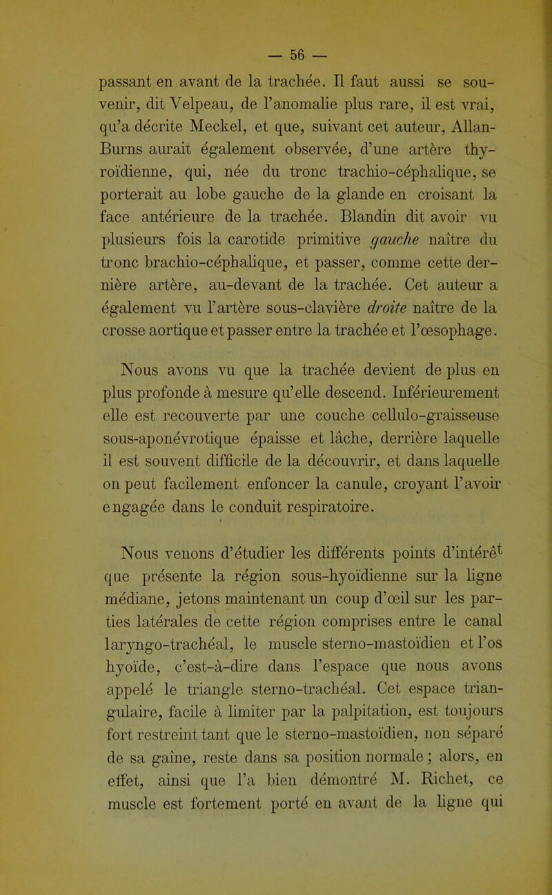 passant en avant de la trachée. Il faut aussi se sou- venir, dit Velpeau, de l’anomalie plus rare, il est vrai, qu’a décrite Meckel, et que, suivant cet auteur, Allan- Burns aurait également observée, d’une artère thy- roïdienne, qui, née du tronc trachio-céphalique, se porterait au lobe gauche de la glande en croisant la face antérieure de la trachée. Blandin dit avoir vu plusieurs fois la carotide primitive gauche naître du tronc brachio-céphahque, et passer, comme cette der- nière artère, au-devant de la trachée. Cet auteur a également vu l’artère sous-clavière droite naître de la crosse aortique et passer entre la trachée et l’œsophage. Nous avons vu que la trachée devient de plus en plus profonde à mesure qu’elle descend. Inférieurement elle est recouverte par une couche cellulo-graisseuse sous-aponévrotique épaisse et lâche, derrière laquelle il est souvent difficile de la découvrir, et dans laquelle on peut facilement enfoncer la canule, croyant l’avoir engagée dans le conduit respiratoire. Nous venons d’étudier les différents points d’intérê^ que présente la région sous-hyoïdienne sur la ligne médiane, jetons maintenant un coup d’œil sur les par- ties latérales de cette région comprises entre le canal laryngo-trachéal, le muscle sterno-mastoïdien et l’os hyoïde, c’est-à-dire dans l’espace que nous avons appelé le triangle sterno-trachéal. Cet espace trian- gulaire, facile à limiter par la palpitation, est toujours fort restreint tant que le sterno-mastoïdien, non séparé de sa gaîne, reste dans sa position normale ; alors, en effet, ainsi que l’a bien démontré M. Richet, ce muscle est fortement porté en avant de la figue qui