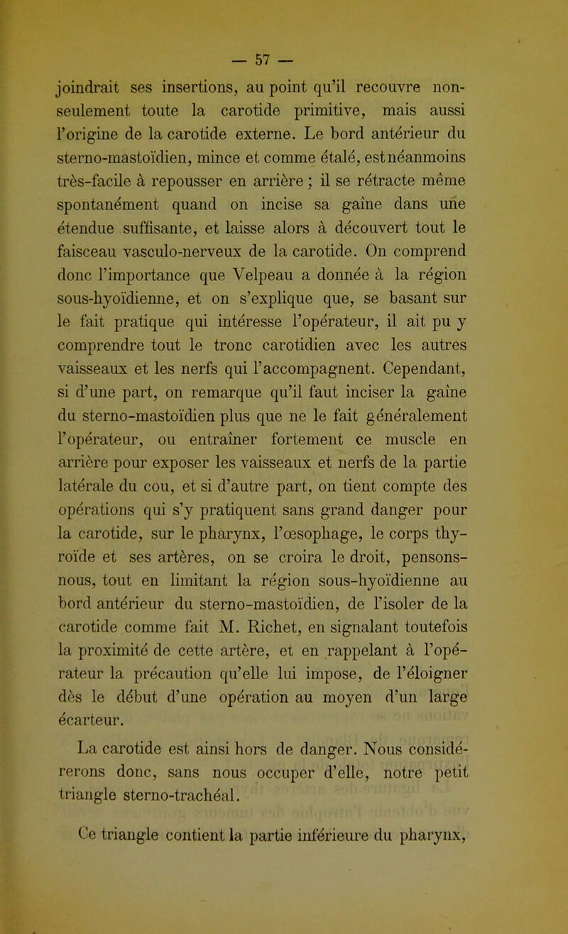 joindrait ses insertions, au point qu’il recouvre non- seulement toute la carotide primitive, mais aussi l’origine de la carotide externe. Le bord antérieur du sterno-mastoïdien, mince et comme étalé, est néanmoins très-facile à repousser en arrière ; il se rétracte même spontanément quand on incise sa gaine dans une étendue suffisante, et laisse alors à découvert tout le faisceau vasculo-nerveux de la carotide. On comprend donc l’importance que Velpeau a donnée à la région sous-hyoïdiemie, et on s’explique que, se basant sur le fait pratique qui intéresse l’opérateur, il ait pu y comprendre tout le tronc carotidien avec les autres vaisseaux et les nerfs qui l’accompagnent. Cependant, si d’une part, on remarque qu’il faut inciser la gaine du sterno-mastoïdien plus que ne le fait généralement l’opérateur, ou entraîner fortement ce muscle en arrière pour exposer les vaisseaux et nerfs de la partie latérale du cou, et si d’autre part, on tient compte des opérations qui s’y pratiquent sans grand danger pour la carotide, sur le pharynx, l’œsophage, le corps thy- roïde et ses artères, on se croira le droit, pensons- nous, tout en limitant la région sous-hyoïdienne au bord antérieur du sterno-mastoïdien, de l’isoler de la carotide comme fait M. Richet, en signalant toutefois la proximité de cette artère, et en rappelant à l’opé- rateur la précaution qu’elle lui impose, de l’éloigner dès le début d’une opération au moyen d’un large écarteur. La carotide est ainsi hors de danger. Nous considé- rerons donc, sans nous occuper d’elle, notre petit triangle sterno-trachéal. Ce triangle contient la partie inférieure du pharynx.