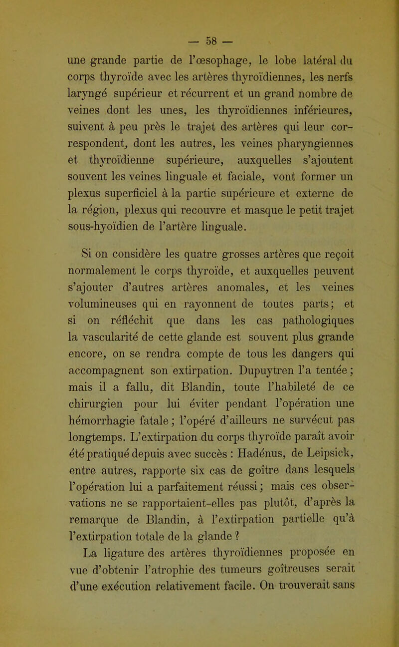 une grande partie de l’œsophage, le lobe latéral du corps thyroïde avec les artères thyroïdiennes, les nerfs laryngé supérieur et récurrent et un grand nombre de veines dont les unes, les thyroïdiennes inférieures, suivent à peu près le trajet des artères qui leur cor- respondent, dont les autres, les veines pharyngiennes et thyroïdieime supérieure, auxquelles s’ajoutent souvent les veines hnguale et faciale, vont former un plexus superficiel à la partie supérieure et externe de la région, plexus qui recouvre et masque le petit trajet sous-hyoïdien de l’artère linguale. Si on considère les quatre grosses artères que reçoit normalement le corps thyroïde, et auxquelles peuvent s’ajouter d’autres artères anomales, et les veines volumineuses qui en rayonnent de toutes parts; et si on réfléchit que dans les cas pathologiques la vascularité de cette glande est souvent plus grande encore, on se rendra compte de tous les dangers qui accompagnent son extirpation. Dupuytren l’a tentée ; mais il a fallu, dit Blandin, toute l’habileté de ce chirurgien pour lui éviter pendant l’opération une hémorrhagie fatale ; l’opéré d’ailleurs ne survécut pas longtemps. L’extirpation du corps thyroïde paraît avoir été pratiqué depuis avec succès ; Hadénus, de Leipsick, entre autres, rapporte six cas de goitre dans lesquels l’opération lui a parfaitement réussi; mais ces obser- vations ne se rapportaient-elles pas plutôt, d’après la remarque de Blandin, à l’extirpation partielle qu’à l’extirpation totale de la glande ? La ligature des artères thyroïdiennes proposée en vue d’obtenir l’atrophie des tumeurs goitreuses serait d’une exécution relativement facile. On trouverait sans