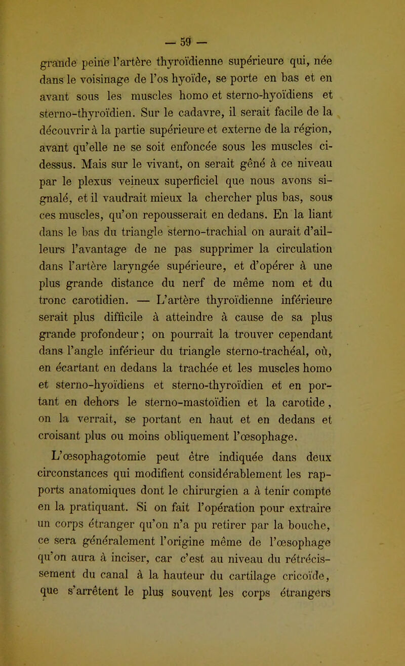grîinde peine l’artère thyroïdienne supérieure qui, née dans le voisinage de l’os hyoïde, se porte en bas et en avant sous les muscles homo et sterno-hyoïdiens et sterno-thyroïdien. Sur le cadavre, il serait facile de la découvrir à la partie supérieure et externe de la région, avant qu’elle ne se soit enfoncée sous les muscles ci- dessus. Mais sur le vivant, on serait gêné à ce niveau par le plexus veineux superficiel que nous avons si- gnalé, et il vaudrait mieux la chercher plus bas, sous ces muscles, qu’on repousserait en dedans. En la liant dans le bas du triangle sterno-trachial on aurait d’ail- leurs l’avantage de ne pas supprimer la circulation dans l’artère laryngée supérieure, et d’opérer à une plus grande distance du nerf de même nom et du tronc carotidien. — L’artère thyroïdienne inférieure serait plus difficile à atteindre à cause de sa plus grande profondeur ; on pourrait la trouver cependant dans l’angle inférieur du triangle sterno-trachéal, où, en écartant en dedans la trachée et les muscles homo et sterno-hyoïdiens et sterno-thyroïdien et en por- tant en dehors le sterno-mastoïdien et la carotide, on la verrait, se portant en haut et en dedans et croisant plus ou moins obliquement l’œsophage. L’œsophagotomie peut être indiquée dans deux circonstances qui modifient considérablement les rap- ports anatomiques dont le chirurgien a à tenir compte en la pratiquant. Si on fait l’opération pour extraire un corps étranger qu’on n’a pu retirer par la bouche, ce sera généralement l’origine même de l’œsophage qu’on aura à inciser, car c’est au niveau du rétrécis- sement du canal à la hauteur du cartilage cricoïde, que s’arrêtent le plus souvent les corps étrangers