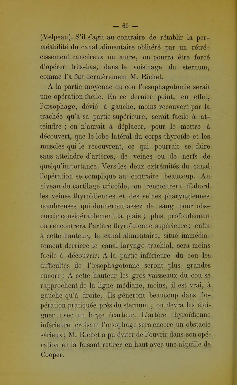 (Velpeau). S’il s’agit au contraire de rétablir la per- méabilité du canal alimentaire oblitéré par un rétré- cissement cancéreux ou autre, on pourra être forcé d’opérer très-bas, dans le voisinage du sternum, comme l’a fait dernièrement M. Richet. A la partie moyenne du cou l’œsophagotomie serait une opération facile. En ce dernier point, en effet, l’œsophage, dévié à gauche, moins recouvert par la trachée qu’à sa partie supérieure, serait facile à at- teindre ; on n’aurait à déplacer, pour le mettre à découvert, que le lobe latéral du corps thyroïde et les muscles qui le recouvrent, ce qui pourrait se faire sans atteindre d’artères, de veines ou de nerfs de quelqu’importance. Vers les deux extrémités du canal l’opération se complique au contraire beaucoup. Au niveau du cartilage cricoïde, on rencontrera d’abord les veines thyroïdiennes et des veines pharyngiemies nombreuses qui donneront assez de sang pour obs- curcir considérablement la plaie ; plus profondément on rencontrera l’artère thyroïdienne supérieure ; enfin à cette hauteur, le canal alimentaire, situé immédia- tement derrière le canal laryngo-trachial, sera moins facile à découvrir. A la partie inférieure du cou les difficultés de l’œsophagotomie seront plus grandes encore : A cette hauteur les gros vaisseaux du cou se rapprochent de la ligne médiane, moins, il est vrai, à gauche qu’à droite. Ils gêneront beaucoup dans l’o- pération pratiquée près du sternum ; on devra les éloi- gner avec un large écarteur. L’artère thyroïdienne inférieure croisant l’œsophage sera encore un obstacle sérieux ; M. Richet a pu éviter de l’ouvrir dans son opé- ration en la faisant retirer en haut avec une aiguille de Cooper.