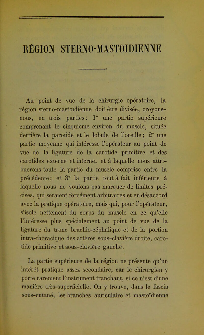 RÉGION STERNO-MASTOIDIENNE Au point de vue de la chirurgie opératoire, la région sterno-mastoïdienne doit être divisée, croyons- nous, en trois parties: 1 une partie supérieure comprenant le cinquième environ du muscle, située derrière la parotide et le lobule de l’oreille ; 2“ une partie moyenne qui intéresse l’opérateur au point de vue de la ligature de la carotide primitive et des carotides externe et interne, et à laquelle nous attri- buerons toute la partie du muscle comprise entre la précédente ; et 3“ la partie tout à fait inférieure à laquelle nous ne voulons pas marquer de limites pré- cises, qui seraient forcément arbitraires et en désaccord avec la pratique opératoire, mais qui, pour l’opérateur, s’isole nettement du corps du muscle en ce qu’elle l’intéresse plus spécialement au point de vue de la ligature du tronc brachio-céphalique et de la portion intra-thoracique des artères sous-clavière droite, caro- tide primitive et sous-clavière gauche. La partie supérieure de la région ne présente qu’un Intérêt pratique assez secondaire, car le chirurgien y porte rarement l’instrument tranchant, si ce n’est d’une manière très-superficielle. On y trouve, dans le fascia sous-cutané, les branches auriculaire et mastoïdienne