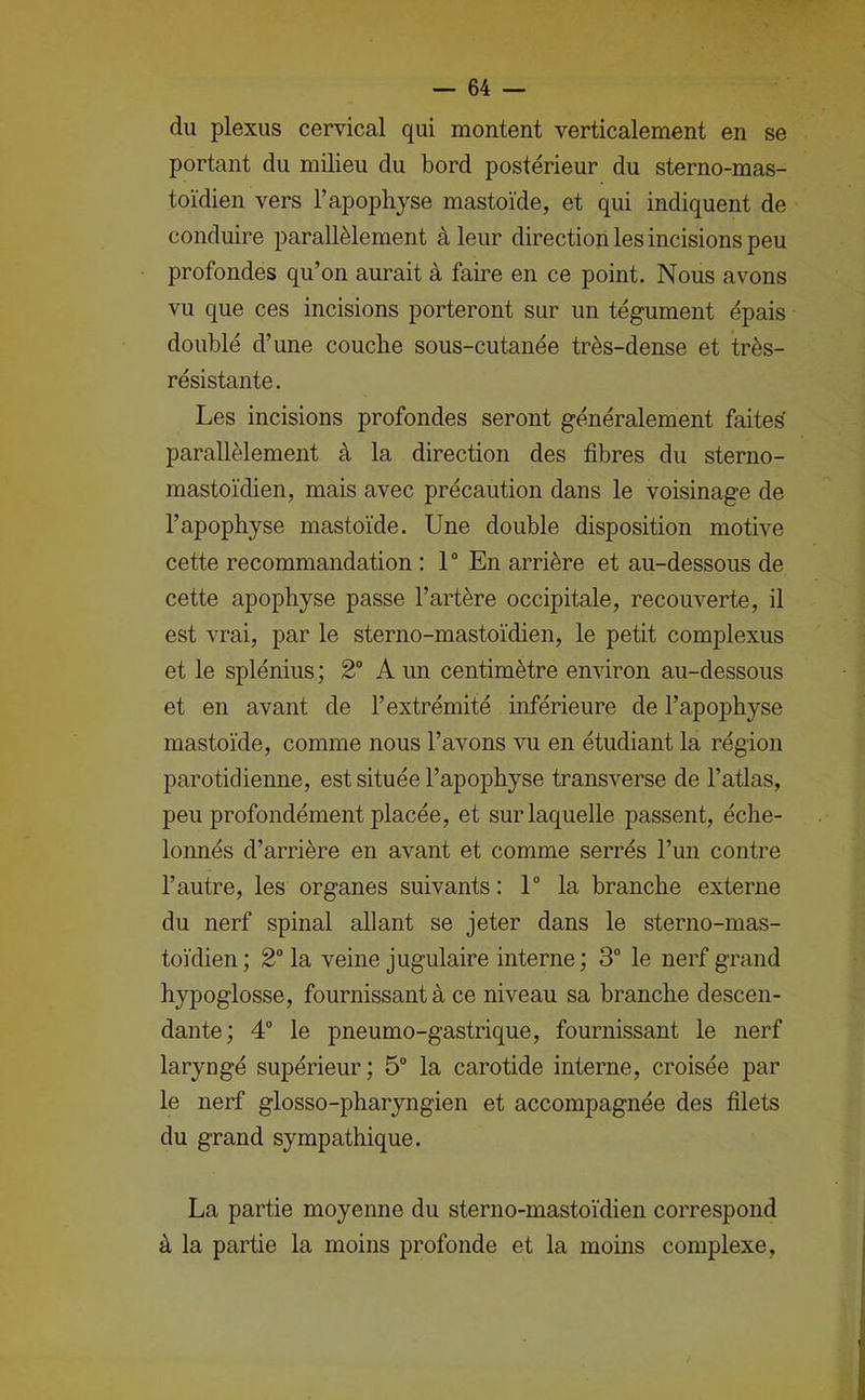 du plexus cervical qui montent verticalement en se portant du milieu du bord postérieur du sterno-mas- toïdien vers l’apophyse mastoïde, et qui indiquent de conduire parallèlement à leur direction les incisions peu profondes qu’on aurait à faire en ce point. Nous avons vu que ces incisions porteront sur un tégument épais doublé d’une couche sous-cutanée très-dense et très- résistante. Les incisions profondes seront généralement faites parallèlement à la direction des fibres du sterno- mastoïdien, mais avec précaution dans le voisinage de l’apophyse mastoïde. Une double disposition motive cette recommandation : 1“ En arrière et au-dessous de cette apophyse passe l’artère occipitale, recouverte, il est vrai, par le sterno-mastoïdien, le petit complexus et le splénius ; 2“ A un centimètre environ au-dessous et en avant de l’extrémité inférieure de l’apophyse mastoïde, comme nous l’avons vu en étudiant la région parotidienne, est située l’apophyse transverse de l’atlas, peu profondément placée, et sur laquelle passent, éche- lonnés d’arrière en avant et comme serrés l’un contre l’autre, les organes suivants : 1 la branche externe du nerf spinal allant se jeter dans le sterno-mas- toïdien; 2“ la veine jugulaire interne; 3 le nerf grand hypoglosse, fournissant à ce niveau sa branche descen- dante; 4 le pneumo-gastrique, fournissant le nerf laryngé supérieur; 5“ la carotide interne, croisée par le nerf glosso-pharyngien et accompagnée des filets du grand sympathique. La partie moyenne du sterno-mastoïdien correspond à la partie la moins profonde et la moins complexe.