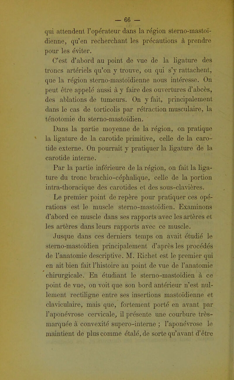 qui attendent l’opérateur dans la région sterno-mastoï- dienne, qu’en recherchant les précautions à prendre pour les éviter. C’est d’abord au point de vue de la ligature des troncs artériels qu’on y trouve, ou qui s’y rattachent, que la région sterno-mastoïdienne nous intéresse. On peut être appelé aussi à y faire des ouvertures d’abcès, des ablations de tumeurs. On y fait, principalement dans le cas de torticolis par rétraction musculaire, la ténotomie du sterno-mastoïdien. Dans la partie moyenne de la région, on pratique ' la ligature de la carotide primitive, celle de la caro- tide externe. On pourrait y pratiquer la ligature de la carotide interne. Par la partie inférieure de la région, on fait la liga- ture du tronc brachio-céphahque, celle de la portion intra-thoracique des carotides et des sous-clavières. Le premier point de repère pour pratiquer ces opé- rations est le muscle sterno-mastoïdien. Examinons d’abord ce muscle dans ses rapports avec les artères et les artères dans leurs rapports avec ce muscle. Jusque dans ces derniers temps on avait étudié le sterno-mastoïdien principalement d’après les procédés de l’anatomie descriptive. M. Richet est le premier qui en ait bien fait l’histoire au point de vue de l’anatomie chirurgicale. En étudiant le sterno-mastoïdien à ce point de vue, on voit que son bord antérieur n’est nul- lement rectiligne entre ses insertions mastoïdienne et claviculaire, mais que, fortement porté en avant par l’aponévrose cervicale, il présente une courbure très- marquée à convexité supero-interne ; l’aponévrose le maintient de plus comme étalé, de sorte qu’avant d’être