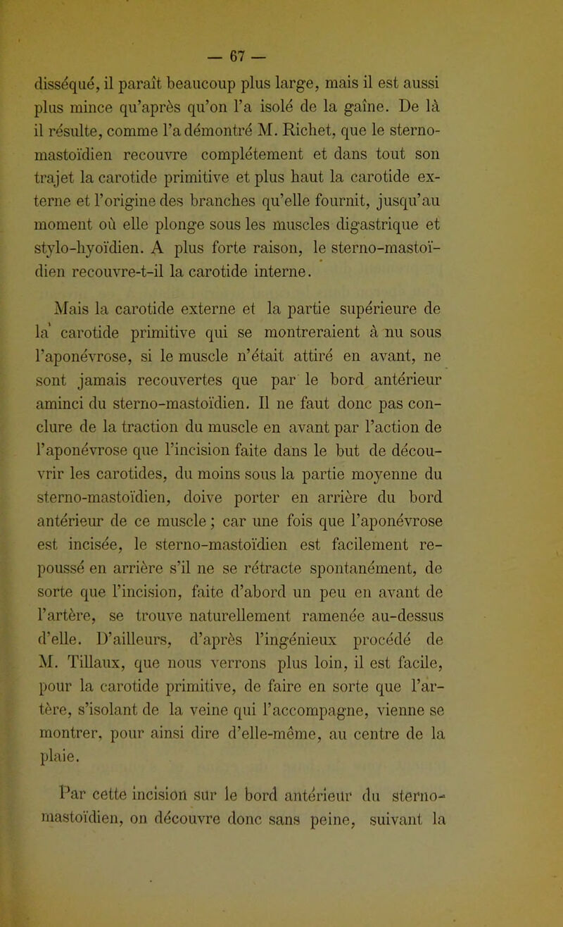 disséqué, il paraît beaucoup plus large, mais il est aussi plus mince qu’après qu’on l’a isolé de la gaîne. De là il résulte, comme l’a démontré M. Richet, que le sterno- mastoïdien recomTe complètement et dans tout son trajet la carotide primitive et plus haut la carotide ex- terne et l’origine des branches qu’elle fournit, jusqu’au moment où elle plonge sous les muscles digastrique et stylo-hyoïdien. A plus forte raison, le sterno-mastoï- dien recouvre-t-il la carotide interne. Mais la carotide externe et la partie supérieure de la carotide primitive qui se montreraient à nu sous l’aponévrose, si le muscle n’était attiré en avant, ne sont jamais recouvertes que par le bord antérieur aminci du sterno-mastoïdien. Il ne faut donc pas con- clure de la traction du muscle en avant par l’action de l’aponévrose que l’incision faite dans le but de décou- vrir les carotides, du moins sous la partie moyenne du sterno-mastoïdien, doive porter en arrière du bord antérieur de ce muscle ; car une fois que l’aponévrose est incisée, le sterno-mastoïdien est facilement re- poussé en arrière s’il ne se rétracte spontanément, de sorte que l’incision, faite d’abord un peu en avant de l’artère, se trouve naturellement ramenée au-dessus d’elle. D’ailleurs, d’après l’ingénieux procédé de M. Tillaux, que nous verrons plus loin, il est facile, pour la carotide primitive, de faire en sorte que l’ar- tère, s’isolant de la veine qui l’accompagne, vienne se montrer, pour ainsi dire d’elle-même, au centre de la plaie. Par cette Incision sur le bord antérieur du sterno- mastoïdien, on découvre donc sans peine, suivant la