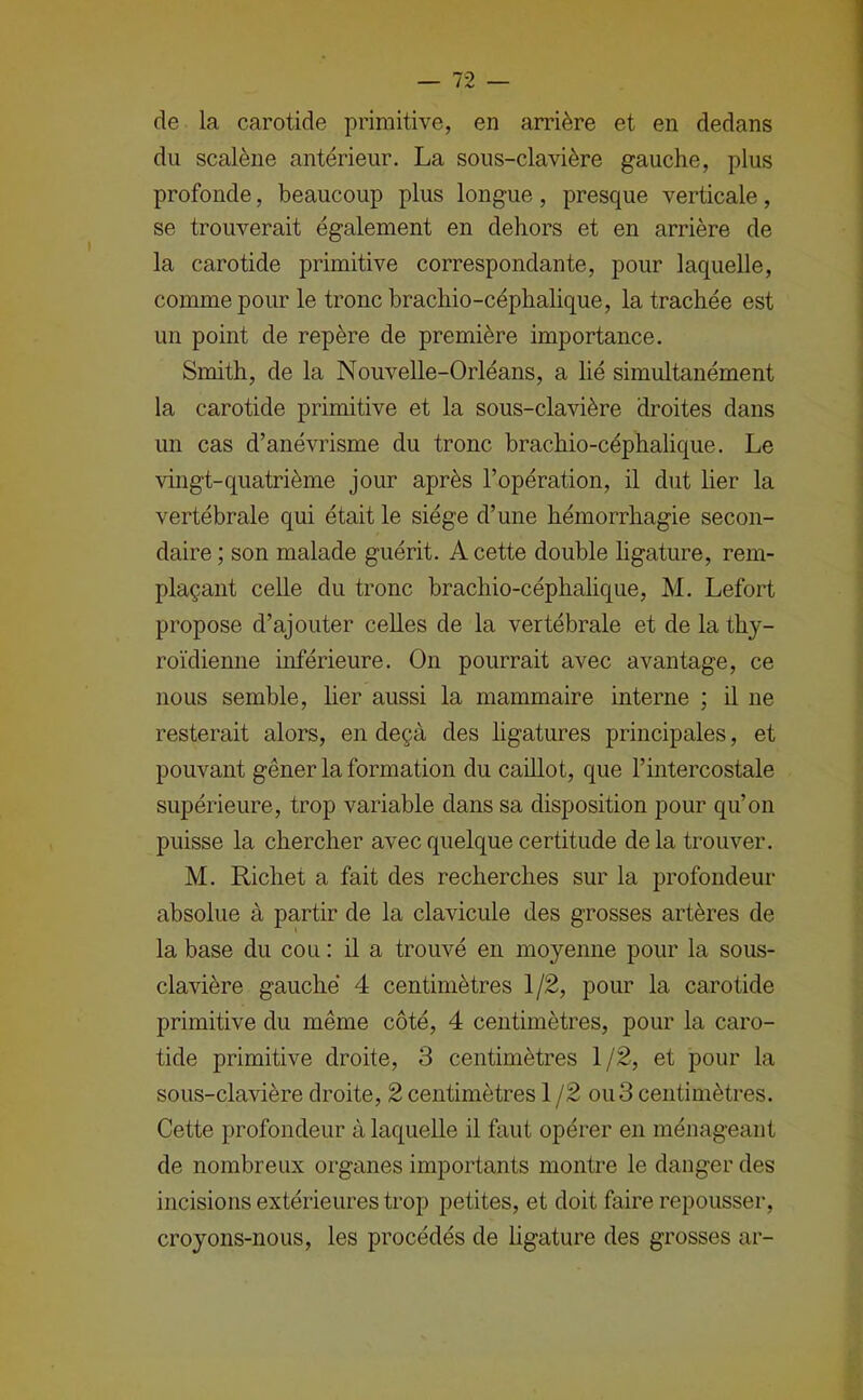 de la carotide primitive, en arrière et en dedans du scalène antérieur. La sous-clavière gauche, plus profonde, beaucoup plus longue, presque verticale, se trouverait également en dehors et en arrière de la carotide primitive correspondante, pour laquelle, comme pour le tronc brachio-céphalique, la trachée est un point de repère de première importance. Smith, de la Nouvelle-Orléans, a lié simultanément la carotide primitive et la sous-clavière droites dans un cas d’anévrisme du tronc brachio-céphalique. Le vhigt-quatrième jour après l’opération, il dut lier la vertébrale qui était le siège d’une hémorrhagie secon- daire ; son malade guérit. A cette double ligature, rem- plaçant celle du tronc brachio-céphalique, M. Lefort propose d’ajouter celles de la vertébrale et de la thy- roïdienne inférieure. On pourrait avec avantage, ce nous semble, her aussi la mammaire interne ; il ne resterait alors, en deçà des ligatures principales, et pouvant gêner la formation du caillot, que l’intercostale supérieure, trop variable dans sa disposition pour qu’on puisse la chercher avec quelque certitude delà trouver. M. Richet a fait des recherches sur la profondeur absolue à partir de la clavicule des grosses artères de la base du cou : il a trouvé en moyenne pour la sous- clavière gauche 4 centimètres 1/2, pour la carotide primitive du même côté, 4 centimètres, pour la caro- tide primitive droite, 3 centimètres 1/2, et pour la sous-clavière droite, 2 centimètres 1 /2 ou3 centimètres. Cette profondeur à laquelle il faut opérer en ménageant de nombreux organes importants montre le danger des incisions extérieures trop petites, et doit faire repousser, croyons-nous, les procédés de ligature des grosses ar-