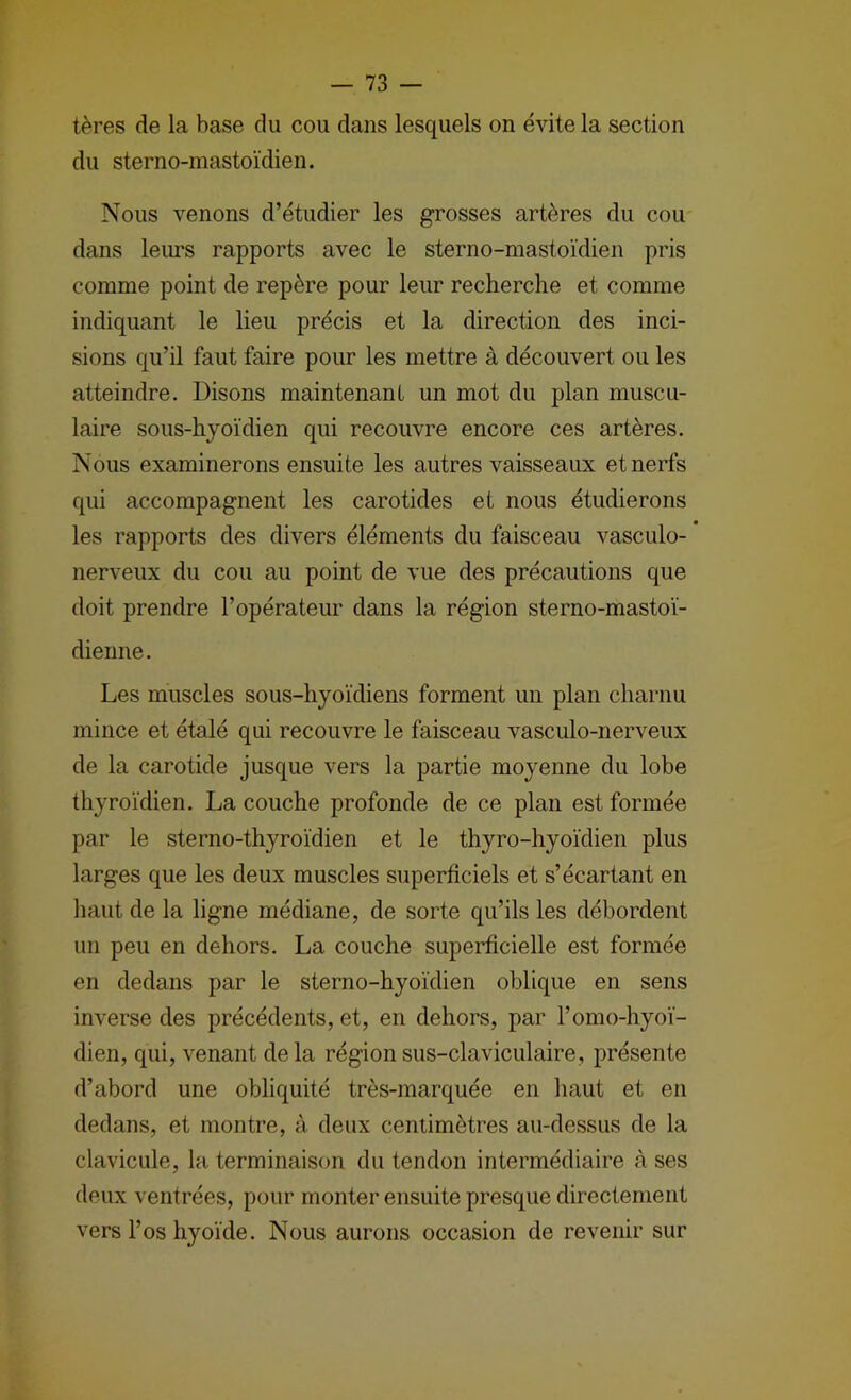 tères de la base du cou dans lesquels on évite la section du sterno-mastoïdien. Nous venons d’étudier les grosses artères du cou dans leui’s rapports avec le sterno-mastoïdien pris comme point de repère pour leur recherche et comme indiquant le lieu précis et la direction des inci- sions qu’il faut faire pour les mettre à découvert ou les atteindre. Disons maintenant un mot du plan muscu- laire sous-hyoïdien qui recouvre encore ces artères. Nous examinerons ensuite les autres vaisseaux et nerfs qui accompagnent les carotides et nous étudierons les rapports des divers éléments du faisceau vasculo- nerveux du cou au point de vue des précautions que doit prendre l’opérateur dans la région sterno-mastoï- dienne. Les muscles sous-hyoïdiens forment un plan charnu mince et étalé qui recouvre le faisceau vasculo-nerveux de la carotide jusque vers la partie moyenne du lobe thyroïdien. La couche profonde de ce plan est formée par le sterno-thyroïdien et le thyro-hyoïdien plus larges que les deux muscles superficiels et s’écartant en haut de la ligne médiane, de sorte qu’ils les débordent un peu en dehors. La couche superficielle est formée en dedans par le sterno-hyoïdien oblique en sens inverse des précédents, et, en dehors, par l’omo-hyoï- dien, qui, venant delà région sus-claviculaire, présente d’abord une obliquité très-marquée en haut et en dedans, et montre, à deux centimètres au-dessus de la clavicule, la terminaison du tendon intermédiaire à ses deux ventrées, pour monter ensuite presque directement vers l’os hyoïde. Nous aurons occasion de revenir sur