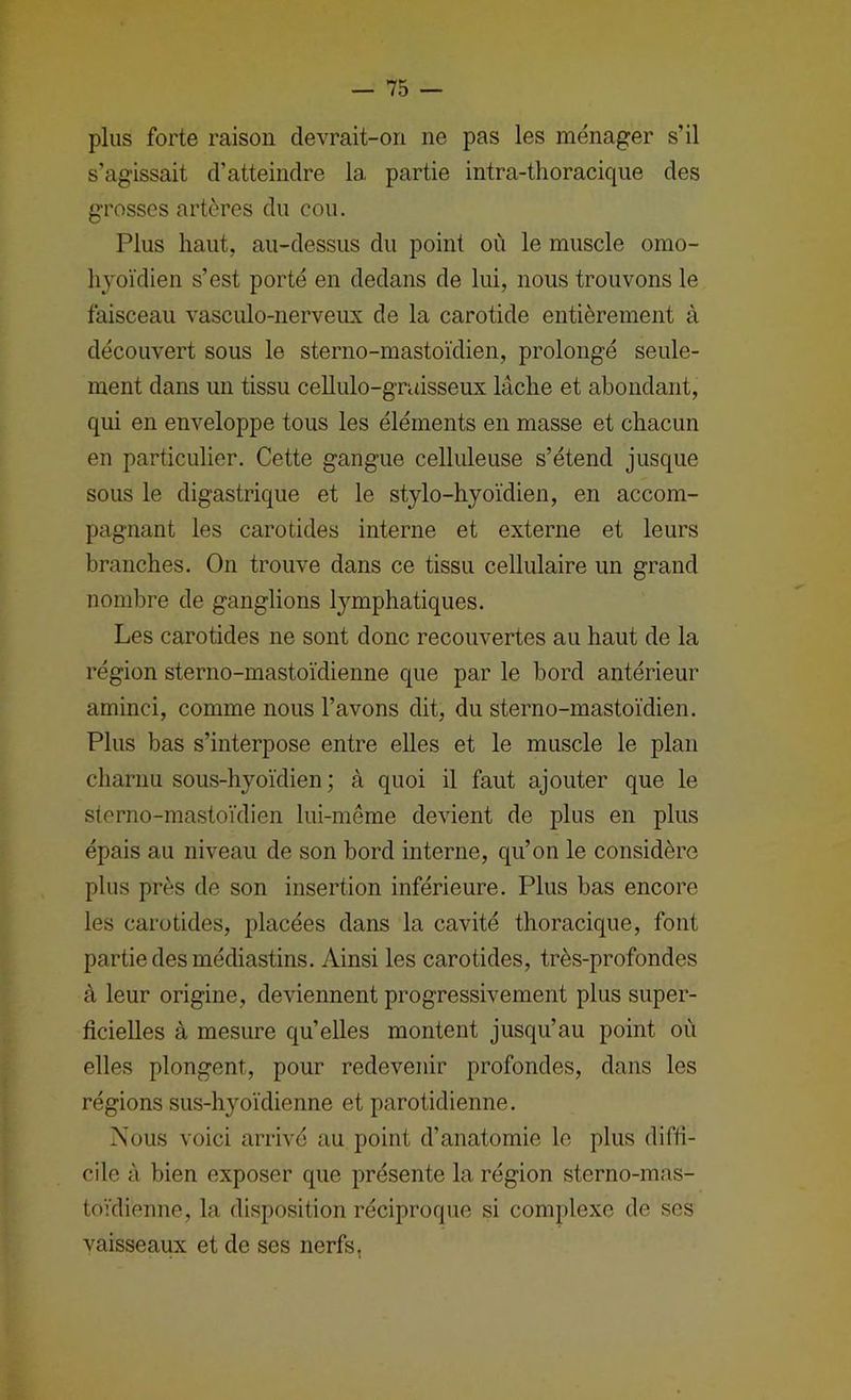 plus forte raison devrait-on ne pas les ménager s’il s’agissait d’atteindre la partie intra-thoracique des grosses artères du cou. Plus haut, au-dessus du point où le muscle omo- lijoïdien s’est porté en dedans de lui, nous trouvons le faisceau vasculo-nerveux de la carotide entièrement à découvert sous le sterno-mastoïdien, prolongé seule- ment dans un tissu cellulo-gruisseux lâche et abondant, qui en enveloppe tous les éléments en masse et chacun en particulier. Cette gangue celliüeuse s’étend jusque sous le digastrique et le stylo-hyoïdien, en accom- pagnant les carotides interne et externe et leurs branches. On trouve dans ce tissu cellulaire un grand nombre de ganglions lymphatiques. Les carotides ne sont donc recouvertes au haut de la région sterno-mastoïdienne que par le bord antérieur aminci, comme nous l’avons dit, du sterno-mastoïdien. Plus bas s’interpose entre elles et le muscle le plan charnu sous-hyoïdien ; à quoi il faut ajouter que le sterno-mastoïdien lui-même devient de plus en plus épais au niveau de son bord interne, qu’on le considère plus près de son insertion inférieure. Plus bas encore les carotides, placées dans la cavité thoracique, font partie des médiastins. Ainsi les carotides, très-profondes à leur origine, deviennent progressivement plus super- ficielles à mesure qu’elles montent jusqu’au point où elles plongent, pour redevenir profondes, dans les régions sus-hyoïdienne et parotidienne. Nous voici arrivé au point d’anatomie le plus diffi- cile à bien exposer que présente la région sterno-mas- toïdieime, la disposition réciproque si complexe de scs vaisseaux et de ses nerfs,