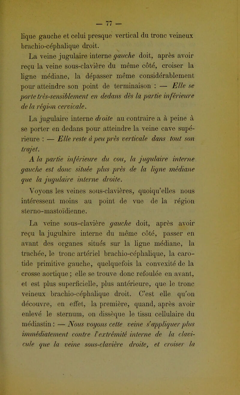 lique gauche et celui presque vertical du tronc veineux brachio-céphalique droit. La veine jugulaire interne gauche doit, après avoir reçu la veine sous-clavière du même côté, croiser la ligne médiane, la dépasser même considérablement pour atteindre son point de terminaison : — Elle se porte très-sensiblement en dedans dès la partie inférieure de la région cervicale. La jugulaire interne droite au contraire a à peine à se porter en dedans pour atteindre la veine cave supé- rieure : — Elle reste à peu près verticale dans tout son trajet. A la partie inférieure du cou, la jugulaire interne gauche est donc située plus près de la ligne médiane que la jugulaire interne droite. Voyons les veines sous-clavières, quoiqu’elles nous intéressent moins au point de vue de la région sterno-mastoïdienne. La veine sous-clavière gauche doit, après avoir reçu la jugulaire interne du même coté, passer en avant des organes situés sur la ligne médiane, la trachée, le tronc artériel brachio-céphalique, la caro- tide primitive gauche, quelquefois la convexité de la crosse aortique ; elle se trouve donc refoulée en avant, et est plus superficielle, plus antérieure, que le tronc veineux brachio-céphalique droit. C’est elle qu’on découvre, en elfet, la première, quand, après avoir enlevé le sternum, on dissèque le tissu cellulaire du médiastin : — Nous voyons cette veine s'appliquer plus immédiatement contre l'extrémité interne de la clavi- cule que la veine sous-clavièi'e droite, et croiser la