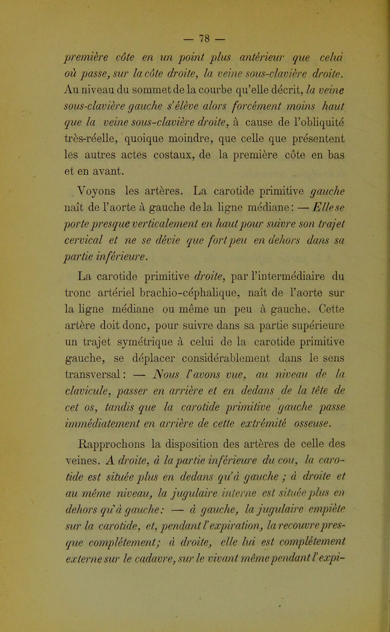 •première côte en un point plus antérieur que celui où passe, sur la côte droite, la veine sous-clavière droite. Au niveau du sommet de la courbe qu’elle décrit, la veine sous-clavière gauche s’élève alors forcément moins haut que la veine sous-clavière droite, à cause de l’obliquité très-réelle, quoique moindre, que celle que présentent les autres actés costaux, de la première côte en bas et en avant. Voyons les artères. La carotide primitive gauche naît de l’aorte à gauche delà ligne médiane: — Elle se porte presque verticalement en haut pour suivre son trajet cervical et ne se dévie que fort peu en dehors dans sa partie inférieure. La carotide primitive droite, par l’intermédiaire du tronc artériel bracbio-céphahque, naît de l’aorte sur la ligne médiane ou même un peu à gauche. Cette artère doit donc, pour suivre dans sa partie supérieure un trajet symétrique à celui de la carotide primitive gauche, se déplacer considérablement dans le sens transversal: — Nous tavons vue, au niveau de la clavicule, passer en arrière et en dedans de la tète de cet os, tandis que la carotide primitive gauche passe immédiatement en arrière de cette extrémité osseuse. Rapprochons la disposition des artères de celle des veines. A droite, à la partie inférieure du cou, la caro- tide est située plus en dedans qu’à gauche ; à droite et au même niveau, la jugulaire interne est située plus en dehors qu'à gauche: — à gauche, la jugulaire empiète sur la carotide, et, pendant l’expiration, la recouvre pres- que complètement; à droite, elle lui est complètement externe sur le cadavre, sur le vivant même pendant ïexpi-