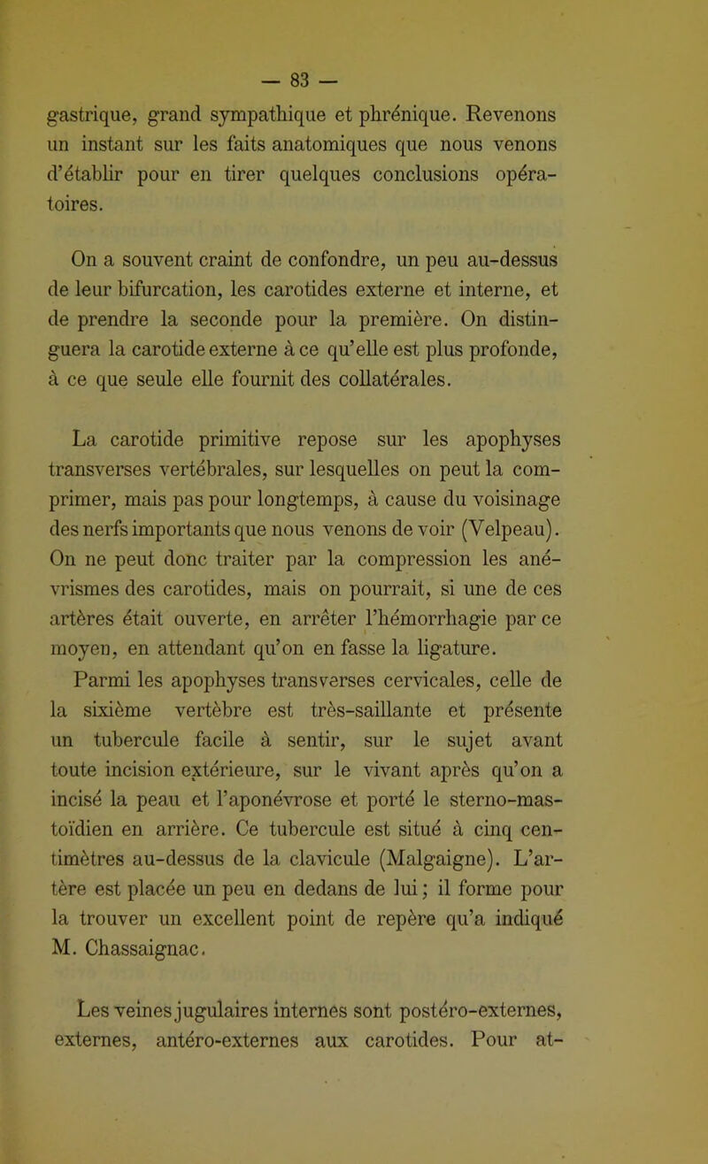 gastrique, grand sympathique et phrénique. Revenons un instant sur les faits anatomiques que nous venons d’étabhr pour en tirer quelques conclusions opéra- toires. On a souvent craint de confondre, un peu au-dessus de leur bifurcation, les carotides externe et interne, et de prendre la seconde pour la première. On distin- guera la carotide externe à ce qu’elle est plus profonde, à ce que seule elle fournit des collatérales. La carotide primitive repose sur les apophyses transverses vertébrales, sur lesquelles on peut la com- primer, mais pas pour longtemps, à cause du voisinage des nerfs importants que nous venons de voir (Velpeau). On ne peut donc traiter par la compression les ané- vrismes des carotides, mais on pourrait, si une de ces artères était ouverte, en arrêter l’hémorrhagie par ce moyen, en attendant qu’on en fasse la ligature. Parmi les apophyses transverses cervicales, celle de la sixième vertèbre est très-saillante et présente un tubercule facile à sentir, sur le sujet avant toute incision extérieure, sur le vivant après qu’on a incisé la peau et l’aponévrose et porté le sterno-mas- toïdien en arrière. Ce tubercule est situé à cinq cen- timètres au-dessus de la clavicule (Malgaigne). L’ar- tère est placée un peu en dedans de lui ; il forme pour la trouver un excellent point de repère qu’a indiqué M. Chassaignac. Les veines jugulaires internes sont postéro-externes, externes, antéro-externes aux carotides. Pour at-