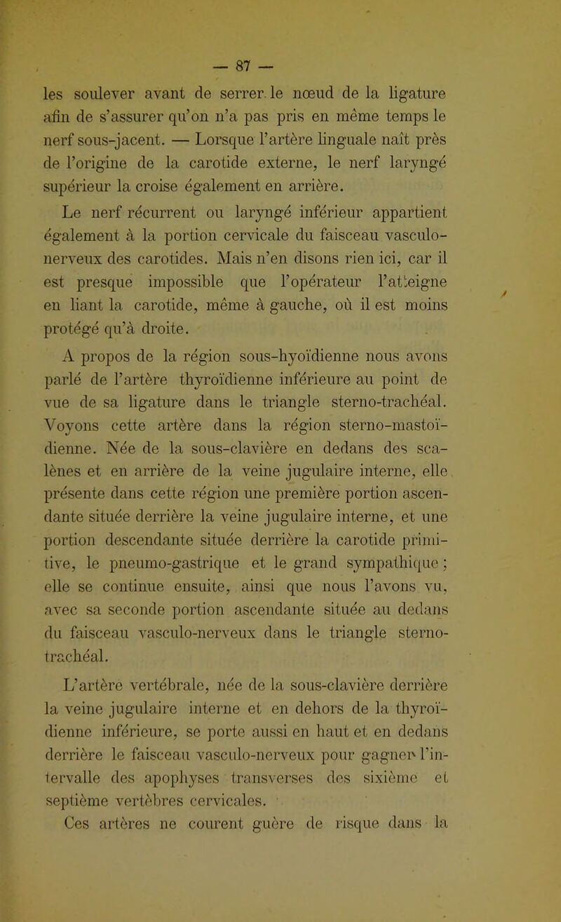 les soulever avant de serrer, le nœud de la ligature afin de s’assurer qu’on n’a pas pris en même temps le nerf sous-jacent. — Lorsque l’artère linguale naît près de l’origine de la carotide externe, le nerf laryngé supérieur la croise également en arrière. Le nerf récurrent ou laryngé inférieur appartient également à la portion cervicale du faisceau vasculo- nerveux des carotides. Mais n’en disons rien ici, car il est presque impossible que l’opérateur l’at'eigne en liant la carotide, même à gauche, où il est moins protégé qu’à droite. A propos de la région sous-hyoïdienne nous avons parlé de l’artère thyroïdienne inférieure au point de vue de sa ligature dans le triangle sterno-trachéal. Voyons cette artère dans la région sterno-mastoï- dienne. Née de la sous-clavière en dedans des sca- lènes et en arrière de la veine jugulaire interne, elle présente dans cette région une première portion ascen- dante située derrière la veine jugulaire interne, et une portion descendante située derrière la carotide primi- tive, le pneumo-gastrique et le grand sympathique ; elle se continue ensuite, ainsi que nous l’avons vu, avec sa seconde portion ascendante située au dedans du faisceau vasculo-nerveux dans le triangle sterno- trachéal. L’artère vertébrale, née de la sous-clavière derrière la veine jugulaire interne et en dehors de la thyroï- dienne inférieure, se porte aussi en haut et en dedans derrière le faisceau vasculo-nerveux pour gagiien l’in- tervalle des apophyses transverses des sixième et septième vertèbres cervicales. Ces artères ne courent guère de risque dans la