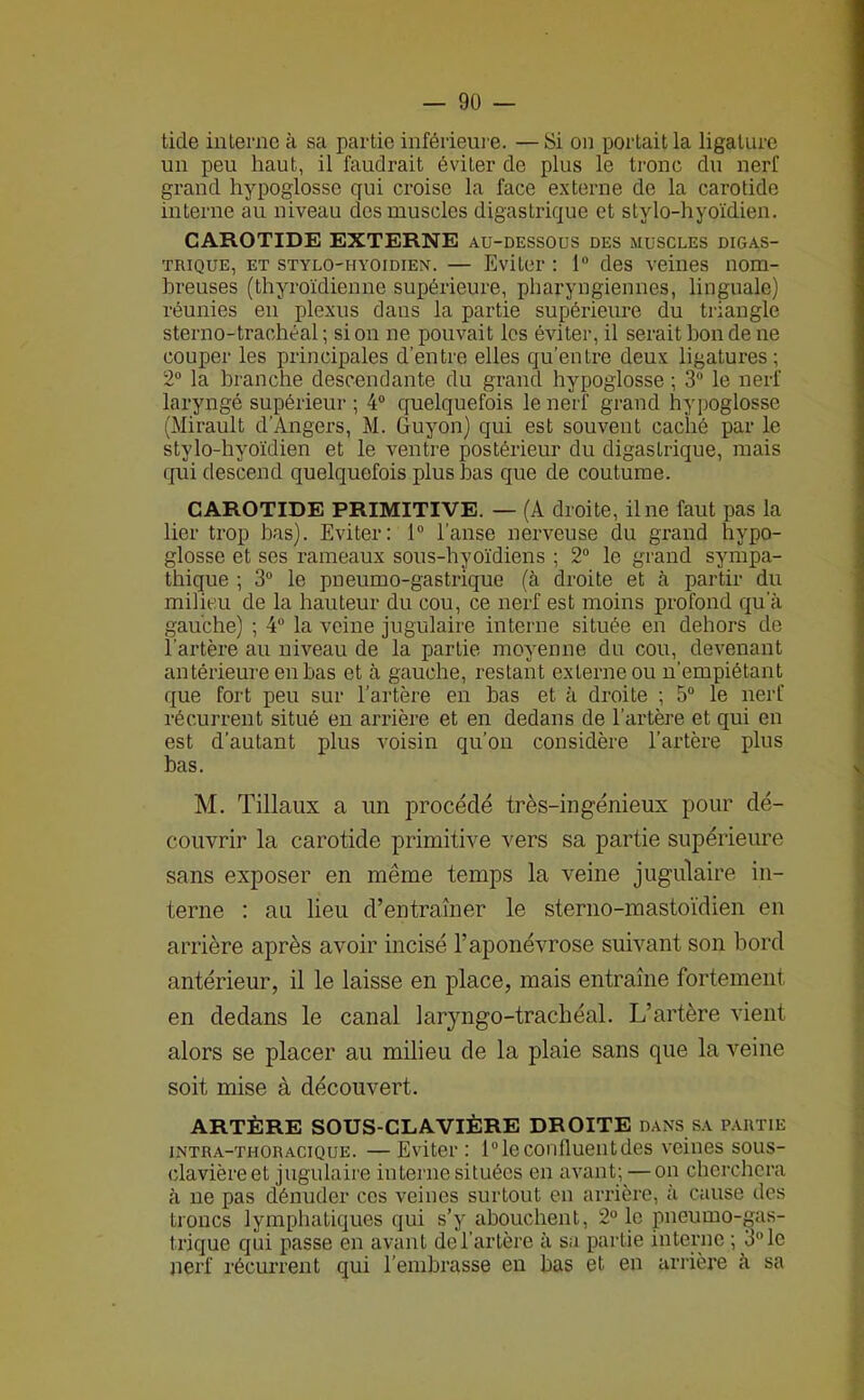 tide interne à sa partie inférieure. —Si on portait la ligature un peu haut, il faudrait éviter de plus le tronc du nerf grand hypoglosse qui croise la face externe de la carotide interne au niveau des muscles digastrique et stylo-hyoïdien. CAROTIDE EXTERNE AU-DESSOUS des muscles digas- trique, ET stylo-hyoïdien. — Eviter : 1® des veines nom- breuses (thyroïdienne supérieure, pharyngiennes, linguale) réunies en plexus dans la partie supérieure du triangle sterno-trachéal ; si on ne pouvait les éviter, il serait bon de ne couper les principales d’entre elles qu’entre deux ligatures; 2® la branche descendante du grand hypoglosse ; 3® le nerf laryngé supérieur ; 4® quelquefois le nerf grand hypoglosse (Mirault d’Angers, M. Guyon) qui est souvent caché par le stylo-hyoïdien et le ventre postérieur du digastrique, mais qui descend quelquefois plus bas que de coutume. CAROTIDE PRIMITIVE. — (A droite, il ne faut pas la lier trop bas). Eviter: 1® l’anse nerveuse du grand hypo- glosse et ses rameaux sous-hyoïdiens ; 2® le grand sympa- thique ; 3® le pneumo-gastrique (à droite et cà partir du milieu de la hauteur du cou, ce nerf est moins profond qu'à gauche) ; 4® la veine jugulaire interne située en dehors de l’artère au niveau de la partie moyenne du cou, devenant antérieure en bas et à gauche, restant externe ou n’empiétant que fort peu sur l’artère en bas et à droite ; 5® le nerf récurrent situé eu arrière et en dedans de l’artère et qui en est d’autant plus voisin qu’on considère l’artère plus bas. M. Tillaux a un procédé très-ingénieux pour dé- couvrir la carotide primitive vers sa partie supérieure sans exposer en même temps la veine jugulaire in- terne : au lieu d’entraîner le sterno-mastoïdien en arrière après avoir incisé l’aponévrose suivant son bord antérieur, il le laisse en place, mais entraîne fortement en dedans le canal laryngo-trachéal. L’artère vient alors se placer au milieu de la plaie sans que la veine soit mise à découvert. ARTÈRE SOUS-CLAVIÈRE DROITE dans sa p.\utie intra-thoracique. —Eviter : 1® le confluent des veines sous- clavière et jugulaire interne situées en avant; —on cherchera à ne pas dénuder ces veines surtout en arrière, à cause des troncs lymphatiques qui s’y abouchent, 2° le pneumo-gas- trique qui passe en avant de l’artère à sa partie interne ; 3® le nerf récurrent qui l’embrasse en bas et en arrière à sa