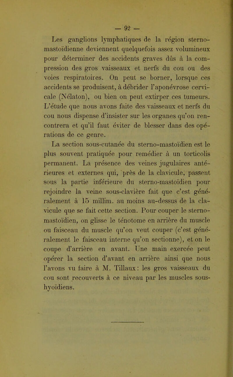 Les ganglions lymphatiques de la région sterno- mastoïdienne deviennent quelquefois assez volumineux pour déterminer des accidents graves dûs à la com- pression des gros vaisseaux et nerfs du cou ou des voies respiratoires. On peut se borner, lorsque ces accidents se produisent, à débrider l’aponévrose cervi- cale (Nélaton), ou bien on peut extirper ces tumeurs. L’étude que nous avons faite des vaisseaux et nerfs du cou nous dispense d’insister sur les organes qu’on ren- contrera et qu’il faut éviter de blesser dans des opé- rations de ce genre. La section sous-cutanée du sterno-mastoïdien est le plus souvent pratiquée pour remédier à un torticolis permanent. La présence des veines jugulaires anté- rieures et externes qui, près de la clavicule, passent sous la partie inférieure du sterno-mastoïdien pour rejoindre la veine sous-clavière fait que c’est géné- ralement à 15 millim. au moins au-dessus de la cla- vicule que se fait cette section. Pour couper le sterno- mastoïdien, on glisse le ténotome en arrière du muscle ou faisceau du muscle qu’on veut couper (c’est géné- ralement le faisceau interne qu’on sectionne), et on le coupe d’arrière en avant. Une main exercée peut opérer la section d’avant en arrière ainsi que nous l’avons vu faire à M. Tillaux : les gros vaisseaux du cou sont recouverts à ce niveau par les muscles sous- hyoïdiens.