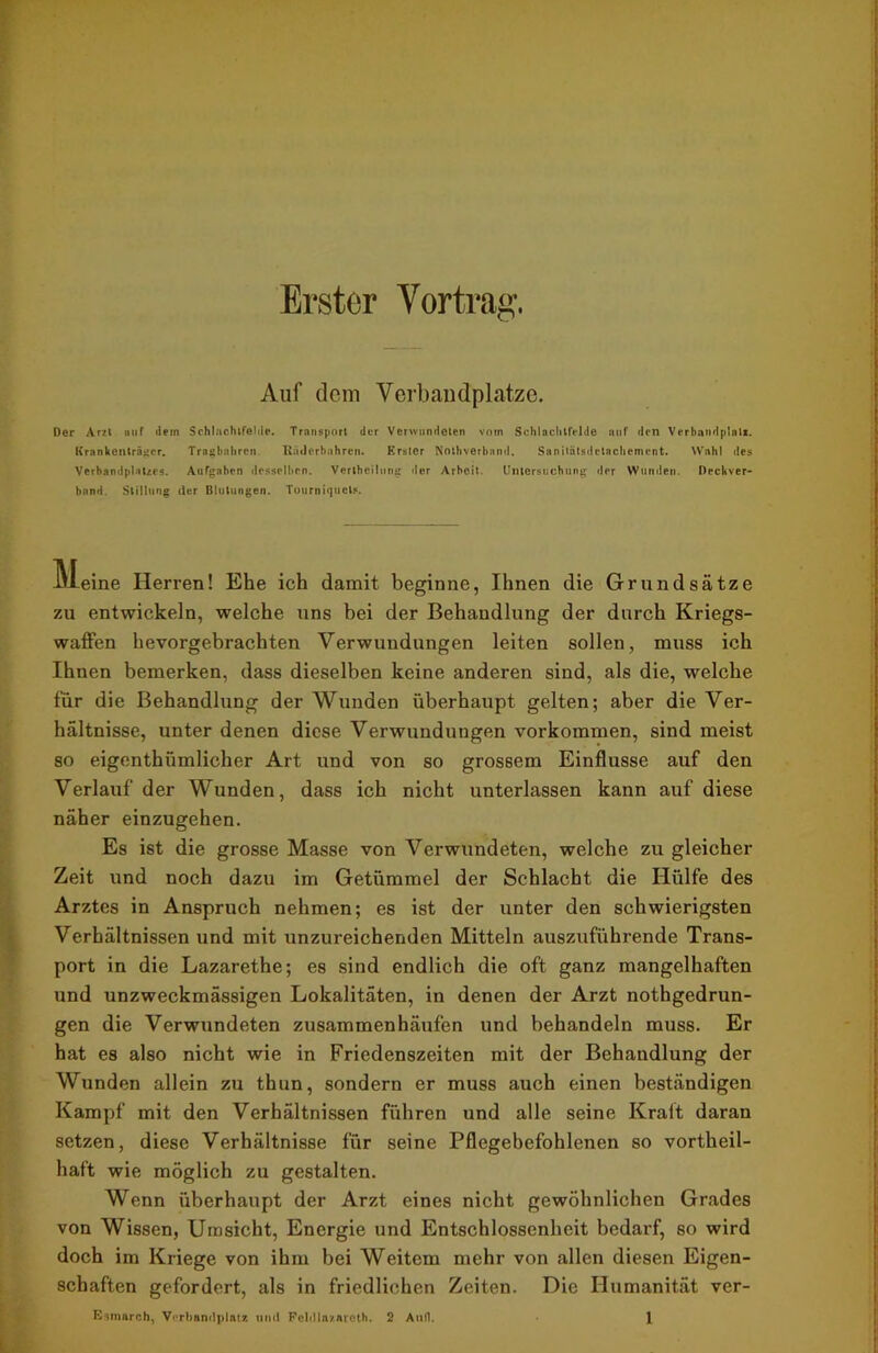 Erster Vortrag. Auf dem Verbandplätze. Der Arzt nuf dein Schlachtfelds. Transport der Verwundeten vom Schlachtfelde auf den Verbandplatz. Krankenträger. Tragbahren. Räderbahren. Erster Nothverband. Sanitätsdetachement. Wahl des Verbandplatzes. Aufgaben desselben. Vertheilung der Arbeit. Untersuchung der Wunden. Deckver- bnnd. Stillung der Blutungen. Tourniquet*. kleine Herren! Ehe ich damit beginne, Ihnen die Grundsätze zu entwickeln, welche uns bei der Behandlung der durch Kriegs- waffen hevorgebrachten Verwundungen leiten sollen, muss ich Ihnen bemerken, dass dieselben keine anderen sind, als die, welche für die Behandlung der Wunden überhaupt gelten; aber die Ver- hältnisse, unter denen diese Verwundungen Vorkommen, sind meist so eigentümlicher Art und von so grossem Einflüsse auf den Verlauf der Wunden, dass ich nicht unterlassen kann auf diese näher einzugehen. Es ist die grosse Masse von Verwundeten, welche zu gleicher Zeit und noch dazu im Getümmel der Schlacht die Hülfe des Arztes in Anspruch nehmen; es ist der unter den schwierigsten Verhältnissen und mit unzureichenden Mitteln auszuführende Trans- port in die Lazarethe; es sind endlich die oft ganz mangelhaften und unzweckmässigen Lokalitäten, in denen der Arzt nothgedrun- gen die Verwundeten zusammenhäufen und behandeln muss. Er hat es also nicht wie in Friedenszeiten mit der Behandlung der Wunden allein zu thun, sondern er muss auch einen beständigen Kampf mit den Verhältnissen führen und alle seine Kralt daran setzen, diese Verhältnisse für seine Pflegebefohlenen so vorteil- haft wie möglich zu gestalten. Wenn überhaupt der Arzt eines nicht gewöhnlichen Grades von Wissen, Umsicht, Energie und Entschlossenheit bedarf, so wird doch im Kriege von ihm bei Weitem mehr von allen diesen Eigen- schaften gefordert, als in friedlichen Zeiten. Die Humanität ver-