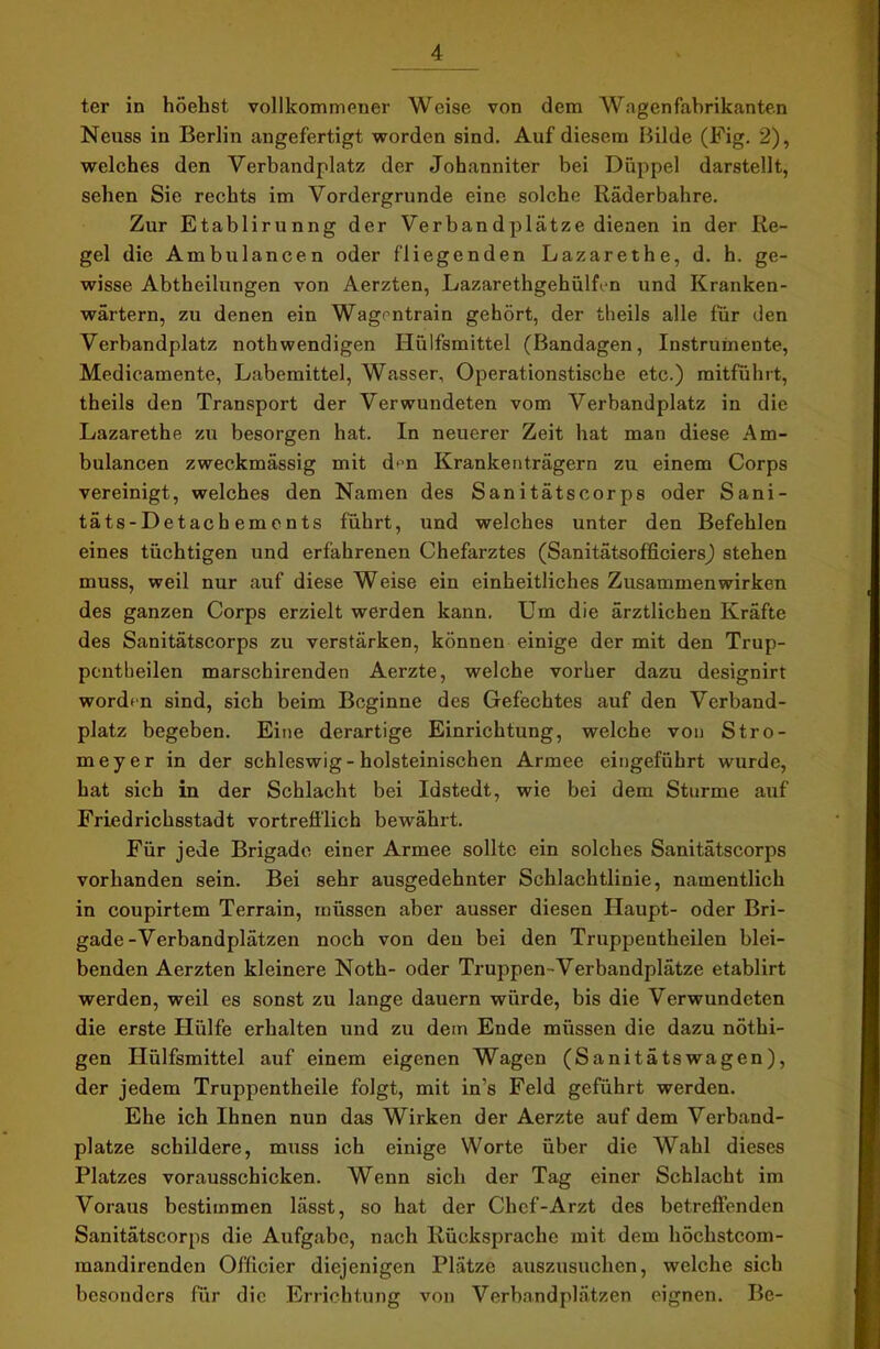 ter in höehst vollkommener Weise von dem Wagenfabrikanten Neuss in Berlin angefertigt worden sind. Auf diesem Bilde (Fig. 2), welches den Verbandplatz der Johanniter bei Düppel darstellt, sehen Sie rechts im Vordergründe eine solche Räderbahre. Zur Etablirunng der Verbandplätze dienen in der Re- gel die Ambulancen oder fliegenden Lazarethe, d. h. ge- wisse Abtheilungen von Aerzten, Lazarethgehülfen und Kranken- wärtern, zu denen ein Wagrntrain gehört, der theils alle für den Verbandplatz nothwendigen Hülfsmittel (Bandagen, Instrumente, Medicamente, Labemittel, Wasser, Operationstische etc.) mitführt, theils den Transport der Verwundeten vom Verbandplatz in die Lazarethe zu besorgen hat. In neuerer Zeit hat man diese Am- bulancen zweckmässig mit dt'n Krankenträgern zu einem Corps vereinigt, welches den Namen des Sanitätscorps oder Sani- täts-Detachements führt, und welches unter den Befehlen eines tüchtigen und erfahrenen Chefarztes (Sanitätsofficiers) stehen muss, weil nur auf diese Weise ein einheitliches Zusammenwirken des ganzen Corps erzielt werden kann. Um die ärztlichen Kräfte des Sanitätscorps zu verstärken, können einige der mit den Trup- pcntheilen marschirenden Aerzte, welche vorher dazu designirt worden sind, sich beim Beginne des Gefechtes auf den Verband- platz begeben. Eine derartige Einrichtung, welche von Stro- meyer in der Schleswig-holsteinischen Armee eingeführt wurde, hat sich in der Schlacht bei Idstedt, wie bei dem Sturme auf Friedrichsstadt vortrefflich bewährt. Für jede Brigade einer Armee sollte ein solches Sanitätscorps vorhanden sein. Bei sehr ausgedehnter Schlachtlinie, namentlich in coupirtem Terrain, müssen aber ausser diesen Haupt- oder Bri- gade-Verbandplätzen noch von den bei den Truppentheilen blei- benden Aerzten kleinere Noth- oder Truppen-Verbandplätze etablirt werden, weil es sonst zu lange dauern würde, bis die Verwundeten die erste Hülfe erhalten und zu dem Ende müssen die dazu nöthi- gen Hülfsmittel auf einem eigenen Wagen (Sanitätswagen), der jedem Truppentheile folgt, mit in’s Feld geführt werden. Ehe ich Ihnen nun das Wirken der Aerzte auf dem Verband- plätze schildere, muss ich einige Worte über die Wahl dieses Platzes vorausschicken. Wenn sich der Tag einer Schlacht im Voraus bestimmen lässt, so hat der Chef-Arzt des betreffenden Sanitätscorps die Aufgabe, nach Rücksprache mit dem höchstcom- mandirenden Officier diejenigen Plätze auszusuchen, welche sich besonders für die Errichtung von Verbandplätzen eignen. Be-