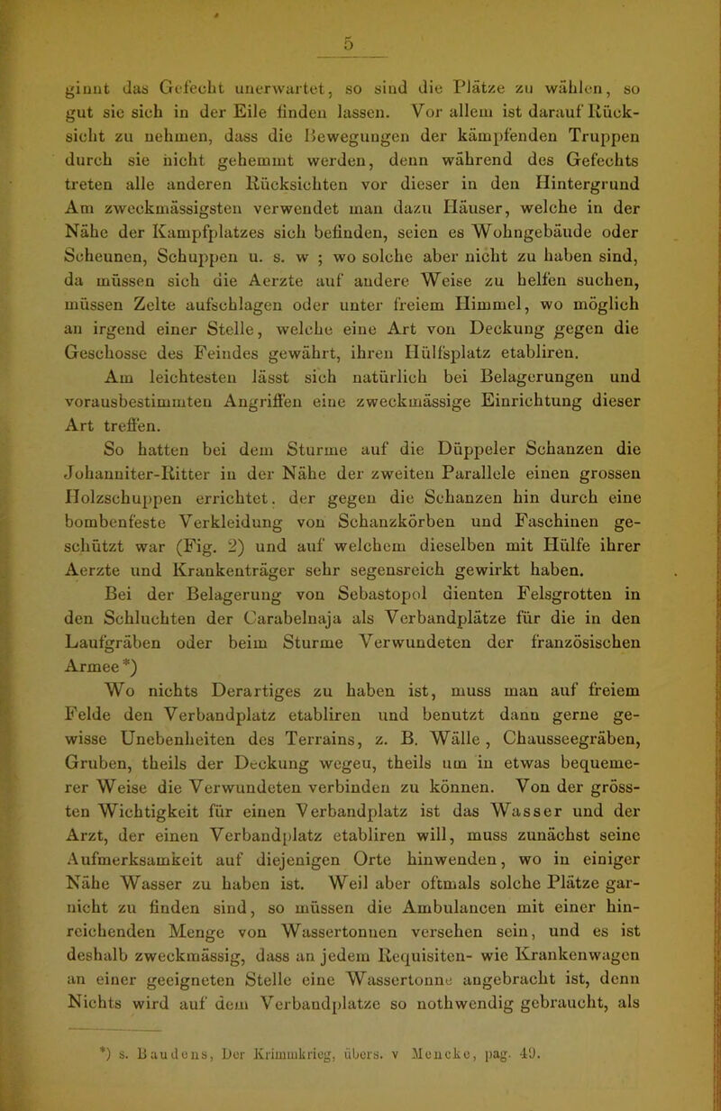 ginnt das Gefecht unerwartet, so sind die Plätze zu wählen, so gut sie sich in der Eile finden lassen. Vor allem ist darauf lvück- sioht zu nehmen, dass die Bewegungen der kämpfenden Truppen durch sie nicht gehemmt werden, denn während des Gefechts treten alle anderen Rücksichten vor dieser in den Hintergrund Am zweckmässigsten verwendet man dazu Häuser, welche in der Nähe der Kampfplatzes sich befinden, seien es Wohngebäude oder Scheunen, Schuppen u. s. w ; wo solche aber nicht zu haben sind, da müssen sich die Aerzte auf andere Weise zu helfen suchen, müssen Zelte aufschlagen oder unter freiem Himmel, wo möglich an irgend einer Stelle, welche eine Art von Deckung gegen die Geschosse des Feindes gewährt, ihren Ilülfsplatz etabliren. Am leichtesten lässt sich natürlich bei Belagerungen und vorausbestimmten Angriffen eine zweckmässige Einrichtung dieser Art treffen. So hatten bei dem Sturme auf die Diippeler Schanzen die Johanniter-Ritter in der Nähe der zweiten Parallele einen grossen Holzschuppen errichtet, der gegen die Schanzen hin durch eine bombenfeste Verkleidung von Schanzkörben und Faschinen ge- schützt war (Fig. 2) und auf welchem dieselben mit Hülfe ihrer Aerzte und Krankenträger sehr segensreich gewirkt haben. Bei der Belagerung von Sebastopol dienten Felsgrotten in den Schluchten der Carabelnaja als Verbandplätze für die in den Laufgräben oder beim Sturme Verwundeten der französischen Armee *) Wo nichts Derartiges zu haben ist, muss man auf freiem Felde den Verbandplatz etabliren und benutzt dann gerne ge- wisse Unebenheiten des Terrains, z. B. Wälle, Chausseegräben, Gruben, theils der Deckung wegeu, theils um in etwas bequeme- rer Weise die Verwundeten verbinden zu können. Von der gröss- ten Wichtigkeit für einen Verbandplatz ist das Wasser und der Arzt, der einen Verbandplatz etabliren will, muss zunächst seine Aufmerksamkeit auf diejenigen Orte hinwenden, wo in einiger Nähe Wasser zu haben ist. Weil aber oftmals solche Plätze gar- nicht zu finden sind, so müssen die Ambulancen mit einer hin- reichenden Menge von Wassertonnen versehen sein, und es ist deshalb zweckmässig, dass an jedem Requisiten- wie Krankenwagen an einer geeigneten Stelle eine Wassertonne angebracht ist, denn Nichts wird auf dem Verbandplätze so nothwendig gebraucht, als *) s. Baudens, Der Krimmkrieg, übers, v Mencke, pag. 49.