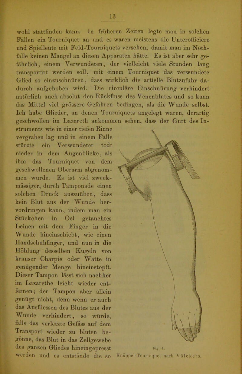 wohl stattfinden kann. In früheren Zeiten legte man in solchen Fällen ein Tourniquet an und es waren meistens die Untcroffieiere und Spielleute mit Feld-Tourniquets versehen, damit man im Noth- falle keinen Mangel an diesen Apparaten hätte. Es ist aber sehr ge- fährlich, einem Verwundeten, der vielleicht viele Stunden lang transportirt werden soll, mit einem Tourniquet das verwundete Glied so einzuschnüren, dass wirklich die artielle Blutzufuhr da- durch aufgehoben wird. Die circulare Einschnürung verhindert natürlich auch absolut den Rückfluss des Venenblutes und so kann das Mittel viel grössere Gefahren bedingen, als die Wunde selbst. Ich habe Glieder, an denen Tourniquets angelegt waren, derartig geschwollen im Lazareth ankommen sehen, dass der Gurt des In- struments wie in einer tiefen Rinne vergraben lag und in einem Falle stürzte ein Verwundeter todt nieder in dem Augenblicke, als ihm das Tourniquet von dem geschwollenen Oberarm abgenom- men wurde. Es ist viel zweck- mässiger, durch Tamponade einen solchen Druck auszuüben, dass kein Blut aus der Wunde her- vordringen kann, indem man ein Stückchen in Oel getauchtes Leinen mit dem Finger in die Wunde hineinschiebt, wie einen Ilandschuhfinger, und nun in die Höhlung desselben Kugeln von krauser Charpie oder Watte in genügender Menge hineinstopft. Dieser Tampon lässt sich nachher im Lazarethe leicht wieder ent- fernen; der Tampon aber allein genügt nicht, denn wenn er auch das Ausfliessen des Blutes aus der Wunde verhindert, so würde, falls das verletzte Gefäss auf dem Transport wieder zu bluten be- gönne, das Blut in das Zellgewebe des ganzen Gliedes hineingepresst Fig. »• werden und es entstände die so Knüppel-Tnuniiquot nach Völckors.