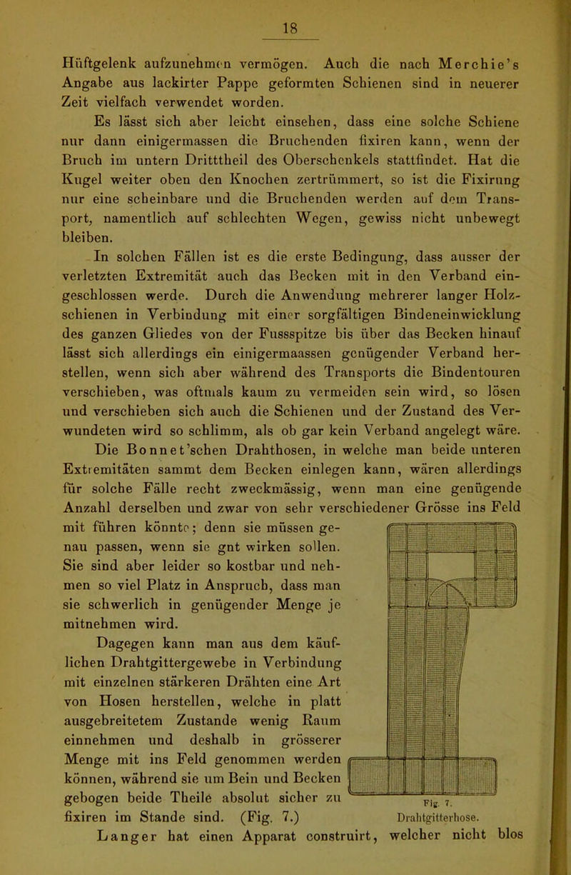 Hüftgelenk aufzunehmen vermögen. Auch die nach Merchie’s Angabe aus lackirter Pappe geformten Schienen sind in neuerer Zeit vielfach verwendet worden. Es lässt sich aber leicht einsehen, dass eine solche Schiene nur dann einigermassen die Bruchenden fixiren kann, wenn der Bruch im untern Dritttheil des Oberschenkels stattfindet. Hat die Kugel weiter oben den Knochen zertrümmert, so ist die Fixirung nur eine scheinbare und die Bruchenden werden auf dem Trans- port, namentlich auf schlechten Wegen, gewiss nicht unbewegt bleiben. In solchen Fällen ist es die erste Bedingung, dass ausser der verletzten Extremität auch das Becken mit in den Verband ein- geschlossen werde. Durch die Anwendung mehrerer langer Holz- schienen in Verbindung mit einer sorgfältigen Bindeneinwicklung des ganzen Gliedes von der Fussspitze bis über das Becken hinauf lässt sich allerdings ein einigermaassen genügender Verband her- stellen, wenn sich aber während des Transports die Bindentouren verschieben, was oftmals kaum zu vermeiden sein wird, so lösen und verschieben sich auch die Schienen und der Zustand des Ver- wundeten wird so schlimm, als ob gar kein Verband angelegt wäre. Die Bonnet’schen Drahthosen, in welche man beide unteren Extiemitäten samrnt dem Becken einlegen kann, wären allerdings für solche Fälle recht zweckmässig, wenn man eine genügende Anzahl derselben und zwar von sehr verschiedener Grösse ins Feld mit führen könnte; denn sie müssen ge- nau passen, wenn sie gnt wirken sollen. Sie sind aber leider so kostbar und neh- men so viel Platz in Anspruch, dass man sie schwerlich in genügender Menge je mitnehmen wird. Dagegen kann man aus dem käuf- lichen Drahtgittergewebe in Verbindung mit einzelnen stärkeren Drähten eine Art von Hosen herstellen, welche in platt ausgebreitetem Zustande wenig Raum einnehmen und deshalb in grösserer Menge mit ins Feld genommen werden können, während sie um Bein und Becken gebogen beide Theile absolut sicher zu fixiren im Stande sind. (Fig. 7.) Drahtgitterliose. Langer hat einen Apparat construirt, welcher nicht blos