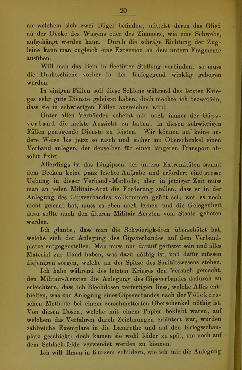 an welchem sich zwei Bügel befinden, mittelst deren das Glied an der Decke des Wagens oder des Zimmers, wie eine Schwebe, aufgehängt werden kann. Durch die schräge Richtung der Zug- leine kann man zugleich eine Extension an dem untern Fragmente ausüben. Will man das Bein in flectirter Stellung verbinden, so muss die Drahtschiene vorher in der Kniegegend winklig gebogen werden. In einigen Fällen soll diese Schiene während des letzten Krie- ges sehr gute Dienste geleistet haben, doch möchte ich bezweifeln, dass sie in schwierigen Fällen ausreichen wird. Unter allen Verbänden scheint mir noch immer der Gips- verband die meiste Aussicht zu haben, in diesen schwierigen Fällen genügende Dienste zu leisten. Wir können auf keine an- dere Weise *bis jetzt so rasch und sicher am Oberschenkel einen Verband anlegen, der denselben für einen längeren Transport ab- solut fixirt. Allerdings ist das Eingipsen der untern Extremitäten saramt dem Becken keine ganz leichte Aufgabe und erfordert eine grosse Uebung in dieser Verbaud-Methode; aber in jetziger Zeit muss man an jeden Militair-Arzt die Forderung stellen, dass er in der Anlegung des Gipsverbandes vollkommen geübt sei; wer es noch nicht gelernt hat, muss es eben noch lernen und die Gelegenheit dazu sollte auch den älteren Militair-Aerzten vom Staate geboten werden. Ich glaube, dass man die Schwierigkeiten überschätzt hat, welche sich der Anlegung des Gipsverbandes auf dem Verband- plätze entgegenstellen. Man muss nur darauf gerüstet sein und alles Material zur Hand haben, was dazu nöthig ist, und dafür müssen diejenigen sorgen, welche an der Spitze des Sanitätswesens stehen. Ich habe während des letzten Krieges den Versuch gemacht, den Militair-Aerzten die Anlegung des Gipsverbandes dadurch zu erleichtern, dass ich Blechdosen verfertigen liess, welche Alles ent- hielten, was zur Anlegung eines Gipsverbandes nach derVölckers- schen Methode bei einem zerschmetterten Oberschenkel nöthig ist. Von diesen Dosen, welche mit einem Papier beklebt waren, auf welchem das Verfahren durch Zeichnungen erläutert war, wurden zahlreiche Exemplare in die Lazarethe und auf den Kriegsschau- platz geschickt; doch kamen sie wohl leider zu spät, um noch auf dem Schlachtfelde verwendet werden zu können. Ich will Ihnen in Kurzem schildern, wie ich mir die Anlegung