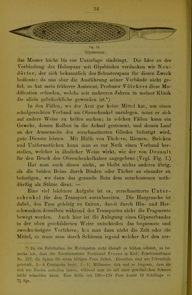 das Messer leicht bis zur Unterlage eindringt. Die Idee zu der Verbindung des Holzspans mit Gipsbinden verdanken wir Neu- dörfer, der sieb bekanntlich des Schusterspans für diesen Zweck bediente; da uns aber die Ausführung seiner Verbände nicht ge- fiel, so hat mein früherer Assistent, Professor Völckers diese Mo- dification erfunden, welche seit mehreren Jahren in meiner Klinik die allein gebräuchliche geworden ist.*) In den Fällen, wo der Arzt gar keine Mittel kat, um einen schulgerechten Verband am Oberschenkel anzulegen, muss er sich auf andere Weise zu helfen suchen; in solchen Fällen kann ein Gewehr, dessen Kolben in die Achsel gestemmt, und dessen Lauf an der Aussenseite des zerschmetterten Gliedes befestigt wird, gute Dienste leisten. Mit Hülfe von Tüchern, Riemen, Stricken und Uniformstücken kann mau so zur Noth einen Verband her- stellen, welcher in ähnlicher Weise wirkt, wie der von Desault für den Bruch des Oberschenkelhalses angegebene (Vrgl. Fig. 1.) Hat man auch dieses nicht, so bleibt nichts anderes übrig, als die beiden Beine durch Binden oder Tücher an einander zu befestigen, wo dann das gesunde Bein dem zerschossenen noth- dürftig als Stütze dient. — Eine viel leichtere Aufgabe ist es, zerschmetterte Unter- schenkel für den Transport vorzubereiten. Die Hauptsache ist dabei, den Fuss gehörig zu fixiren, damit durch Hin- und Her- schwanken desselben während des Transportes nicht die Fragmente bewegt werden. Auch hier ist die Anlegung eines Gipsverbandes in der oben geschilderten Weise entschieden das bequemste und zweckmässigste Verfahren; hat man dazu nicht die Zeit oder die Mittel, so muss man durch Schienen irgend welcher Art den zer- *) Da die Fabrikation der Holztapeten nicht überall zu blühen scheint, so be- merke ich, dass der Tischlermeister Ferdinand Freese in Kiel, Friedrichsstrasse No. 337, die Späne für einen billigen Preis liefert. Dieselben sind aus Föhrenholz gehobelt, 3-4 Centimeter breit, 1-11. Millimeter dick und so biegsam, dass sie sich wie Binden aufrollen lassen, während man sic mit einer gewöhnlichen Scheere leicht schneiden kann: Eine Rolle von 100—120 Fuss kostet 10 Schillinge = 7* Sgr.