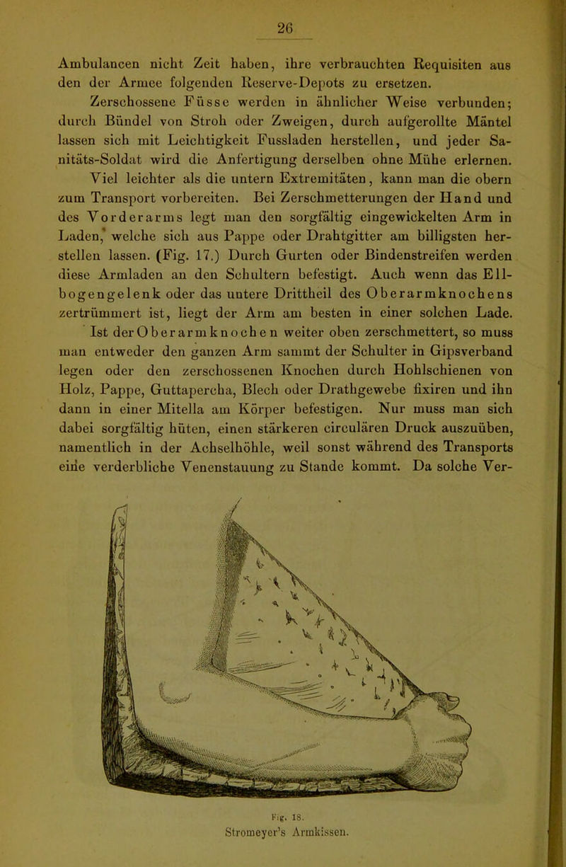 Ambulancen nicht Zeit haben, ihre verbrauchten Requisiten aus den der Armee folgenden Reserve-Depots zu ersetzen. Zerschossene Füsse werden in ähnlicher Weise verbunden; durch Bündel von Stroh oder Zweigen, durch auf’gerollte Mäntel lassen sich mit Leichtigkeit Fussladen herstellen, und jeder Sa- nitäts-Soldat wird die Anfertigung derselben ohne Mühe erlernen. Viel leichter als die untern Extremitäten, kann man die obern zum Transport vorbereiten. Bei Zerschmetterungen der Hand und des Vorderarms legt man den sorgfältig eingewickelten Arm in Laden* welche sich aus Pappe oder Drahtgitter am billigsten her- steilen lassen. (Fig. 17.) Durch Gurten oder Bindenstreifen werden diese Armladen an den Schultern befestigt. Auch wenn das Ell- bogengelenk oder das untere Drittheil des Oberarmknoehens zertrümmert ist, liegt der Arm am besten in einer solchen Lade. Ist der Ober arm k noch e n weiter oben zerschmettert, so muss man entweder den ganzen Arm samint der Schulter in Gipsverband legen oder den zerschossenen Knochen durch Hohlschienen von Holz, Pappe, Guttapercha, Blech oder Drathgewebe fixiren und ihn dann in einer Mitella am Körper befestigen. Nur muss man sich dabei sorgfältig hüten, einen stärkeren circulären Druck auszuüben, namentlich in der Achselhöhle, weil sonst während des Transports eine verderbliche Venenstauung zu Stande kommt. Da solche Ver- Fig. 18. Stromeyer’s Armkissen.