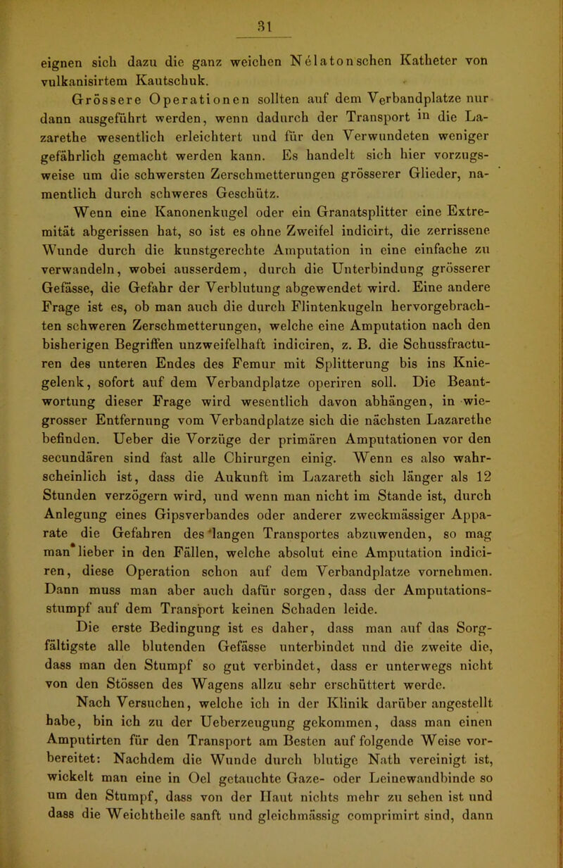 eignen sich dazu die ganz weichen N ela ton sehen Katheter von vulkanisirtem Kautschuk. Grossere Operationen sollten auf dem Verbandplätze nur dann ausgeführt werden, wenn dadurch der Transport 111 die La- zarethe wesentlich erleichtert und für den Verwundeten weniger gefährlich gemacht werden kann. Es handelt sich hier vorzugs- weise um die schwersten Zerschmetterungen grösserer Glieder, na- mentlich durch schweres Geschütz. Wenn eine Kanonenkugel oder ein Granatsplitter eine Extre- mität abgerissen hat, so ist es ohne Zweifel indicirt, die zerrissene Wunde durch die kunstgerechte Amputation in eine einfache zu verwandeln, wobei ausserdem, durch die Unterbindung grösserer Gefasse, die Gefahr der Verblutung abgewendet wird. Eine andere Frage ist es, ob man auch die durch Flintenkugeln hervorgebrach- ten schweren Zerschmetterungen, welche eine Amputation nach den bisherigen Begriffen unzweifelhaft indiciren, z. B. die Schussfractu- ren des unteren Endes des Femur mit Splitterung bis ins Knie- gelenk, sofort auf dem Verbandplätze operiren soll. Die Beant- wortung dieser Frage wird wesentlich davon abhängen, in wie- grosser Entfernung vom Verbandplätze sich die nächsten Lazarethe befinden. Ueber die Vorzüge der primären Amputationen vor den secundären sind fast alle Chirurgen einig. Wenn es also wahr- scheinlich ist, dass die Aukunft im Lazareth sich länger als 12 Stunden verzögern wird, und wenn man nicht im Stande ist, durch Anlegung eines Gipsverbandes oder anderer zweckmässiger Appa- rate die Gefahren des'langen Transportes abzuwenden, so mag man lieber in den Fällen, welche absolut eine Amputation indici- ren, diese Operation schon auf dem Verbandplätze vornehmen. Dann muss man aber auch dafür sorgen, dass der Amputations- stumpf auf dem Transport keinen Schaden leide. Die erste Bedingung ist es daher, dass man auf das Sorg- fältigste alle blutenden Gefässe unterbindet und die zweite die, dass man den Stumpf so gut verbindet, dass er unterwegs nicht von den Stössen des Wagens allzu sehr erschüttert werde. Nach Versuchen, welche ich in der Klinik darüber angestellt habe, bin ich zu der Ueberzeugung gekommen, dass man einen Amputirten für den Transport am Besten auf folgende Weise vor- bereitet: Nachdem die Wunde durch blutige Nath vereinigt ist, wickelt man eine in Oel getauchte Gaze- oder Leinewandbinde so um den Stumpf, dass von der Ilaut nichts mehr zu sehen ist und dass die Weichtheile sanft und gleichmässig comprimirt sind, dann