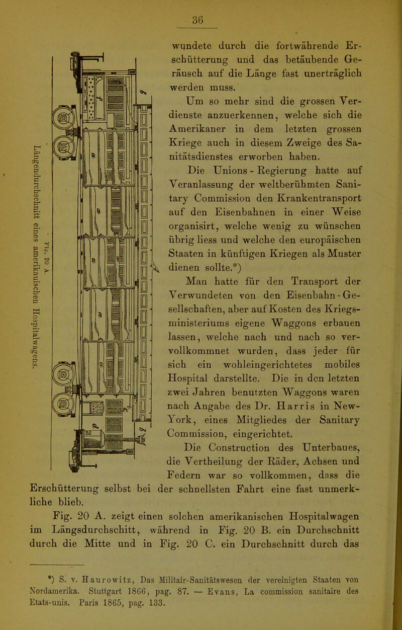wundete durch die fortwährende Er- schütterung und das betäubende Ge- räusch auf die Länge fast unerträglich werden muss. Um so mehr sind die grossen Ver- dienste anzuerkennen, welche sich die Amerikaner in dem letzten grossen Kriege auch in diesem Zweige des Sa- nitätsdienstes erworben haben. Die Unions - Regierung hatte auf Veranlassung der weltberühmten Sani- tary Commission den Krankentransport auf den Eisenbahnen in einer Weise organisirt, welche wenig zu wünschen übrig liess und welche den europäischen Staaten in künftigen Kriegen als Muster dienen sollte.*) Man hatte für den Transport der Verwundeten von den Eisenbahn - Ge- sellschaften, aber auf Kosten des Kriegs- ministeriums eigene Waggons erbauen lassen, welche nach und nach so ver- vollkommnet wurden, dass jeder für sich ein wohleingerichtetes mobiles Hospital darstellte. Die in den letzten zwei Jahren benutzten Waggons waren nach Angabe des Dr. Harris in New- York, eines Mitgliedes der Sanitary Commission, eingerichtet. Die Construction des Unterbaues, die Vertheilung der Räder, Achsen und Federn war so vollkommen, dass die Erschütterung selbst bei der schnellsten Fahrt eine fast unmerk- liche blieb. Fig. 20 A. zeigt einen solchen amerikanischen Hospitalwagen im Längsdurchschitt, während in Fig. 20 B. ein Durchschnitt durch die Mitte und in Fig. 20 C. ein Durchschnitt durch das *) S. v. Haurowitz, Das Militair-Sanitätswesen der vereinigten Staaten von Nordamerika. Stuttgart 1866, pag. 87. — Evans, La commission sanitaire des Etats-unis. Paris 1865, pag. 133.