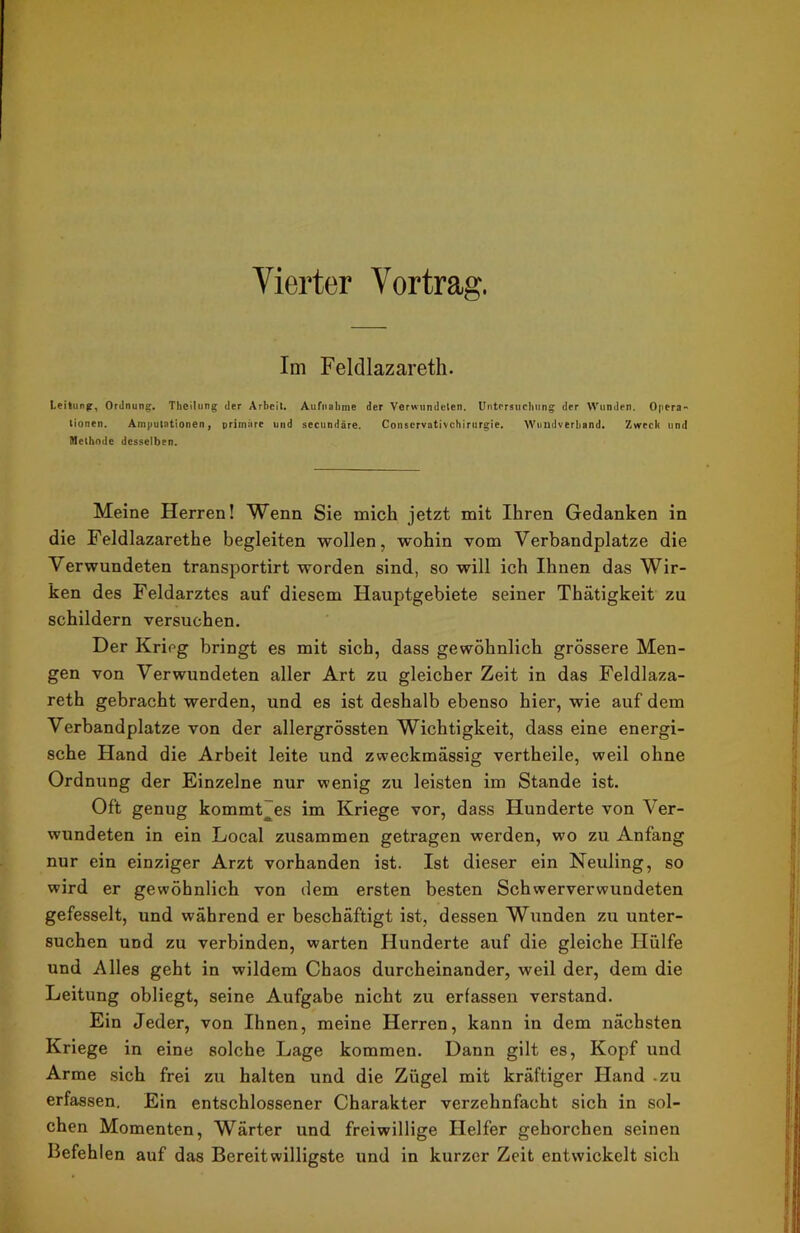 Vierter Vortrag. Im Feldlazarett. Leitung, Ordnung. Theilung der Arbeit. Aufnahme der Verwundeten. Untersuchung der Wunden. Opera-' lionen. Amputationen, primäre und secundäre. Conservativchirurgie. Wuudverhand. Zweck und Methode desselben. Meine Herren! Wenn Sie mich jetzt mit Ihren Gedanken in die Feldlazarethe begleiten wollen, wohin vom Verbandplätze die Verwundeten transportirt worden sind, so will ich Ihnen das Wir- ken des Feldarztes auf diesem Hauptgebiete seiner Thätigkeit zu schildern versuchen. Der Krieg bringt es mit sich, dass gewöhnlich grössere Men- gen von Verwundeten aller Art zu gleicher Zeit in das Feldlaza- reth gebracht werden, und es ist deshalb ebenso hier, wie auf dem Verbandplätze von der allergrössten Wichtigkeit, dass eine energi- sche Hand die Arbeit leite und zweckmässig vertheile, weil ohne Ordnung der Einzelne nur wenig zu leisten im Stande ist. Oft genug kommtjes im Kriege vor, dass Hunderte von Ver- wundeten in ein Local zusammen getragen werden, wo zu Anfang nur ein einziger Arzt vorhanden ist. Ist dieser ein Neuling, so wird er gewöhnlich von dem ersten besten Schwerverwundeten gefesselt, und während er beschäftigt ist, dessen Wunden zu unter- suchen und zu verbinden, warten Hunderte auf die gleiche Hülfe und Alles geht in wildem Chaos durcheinander, weil der, dem die Leitung obliegt, seine Aufgabe nicht zu erfassen verstand. Ein Jeder, von Ihnen, meine Herren, kann in dem nächsten Kriege in eine solche Lage kommen. Dann gilt es, Kopf und Arme sich frei zu halten und die Zügel mit kräftiger Hand .zu erfassen. Ein entschlossener Charakter verzehnfacht sich in sol- chen Momenten, Wärter und freiwillige Helfer gehorchen seinen Befehlen auf das Bereitwilligste und in kurzer Zeit entwickelt sich