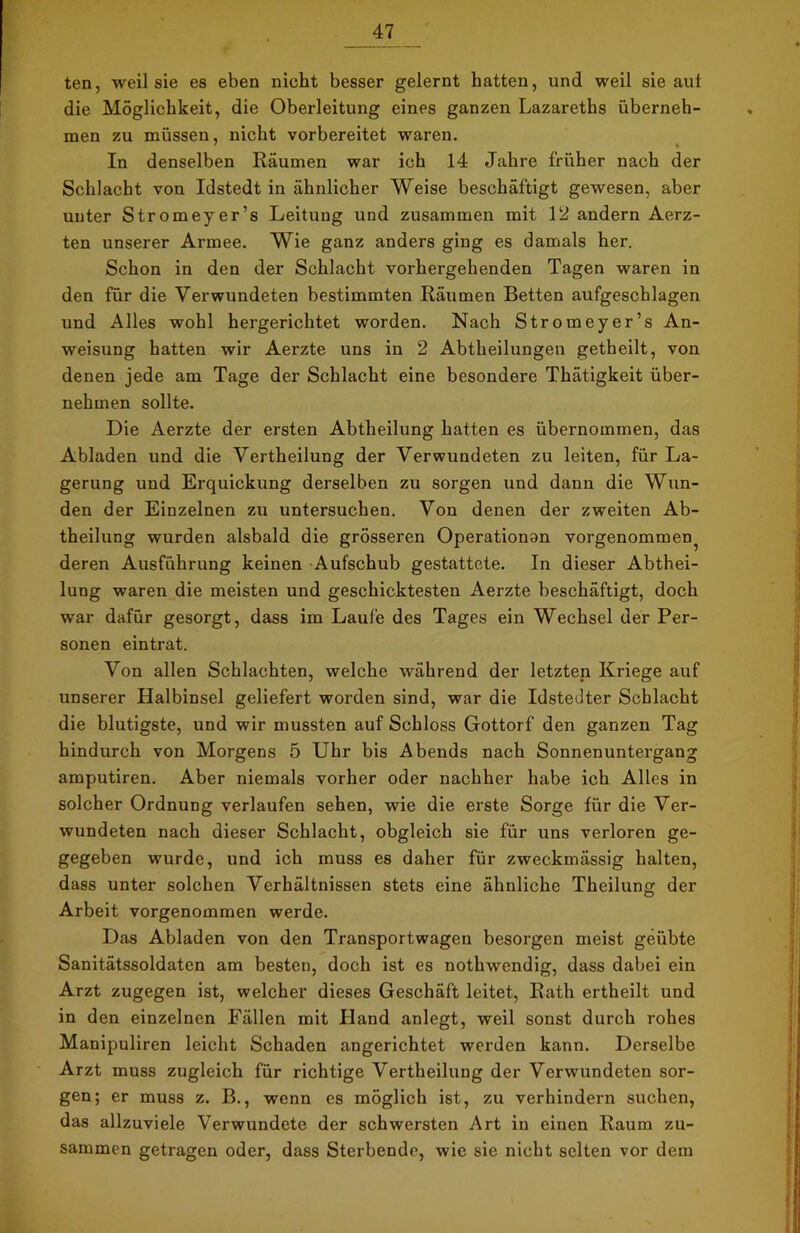 ten, weil sie es eben nicht besser gelernt hatten, und weil sie aut die Möglichkeit, die Oberleitung eines ganzen Lazareths überneh- men zu müssen, nicht vorbereitet waren. In denselben Räumen war ich 14 Jahre früher nach der Schlacht von Idstedt in ähnlicher Weise beschäftigt gewesen, aber unter Stromeyer’s Leitung und zusammen mit 12 andern Aerz- ten unserer Armee. Wie ganz anders ging es damals her. Schon in den der Schlacht vorhergehenden Tagen waren in den für die Verwundeten bestimmten Räumen Betten aufgeschlagen und Alles wohl hergerichtet worden. Nach Stromeyer’s An- weisung hatten wir Aerzte uns in 2 Abtheilungen getheilt, von denen jede am Tage der Schlacht eine besondere Thätigkeit über- nehmen sollte. Die Aerzte der ersten Abtheilung hatten es übernommen, das Abladen und die Vertheilung der Verwundeten zu leiten, für La- gerung und Erquickung derselben zu sorgen und dann die Wun- den der Einzelnen zu untersuchen. Von denen der zweiten Ab- theilung wurden alsbald die grösseren Operationan vorgenommen^ deren Ausführung keinen Aufschub gestattete. In dieser Abthei- lung waren die meisten und geschicktesten Aerzte beschäftigt, doch war dafür gesorgt, dass im Laufe des Tages ein Wechsel der Per- sonen eintrat. Von allen Schlachten, welche während der letzten Kriege auf unserer Halbinsel geliefert worden sind, war die Idstedter Schlacht die blutigste, und wir mussten auf Schloss Gottorf den ganzen Tag hindurch von Morgens 5 Uhr bis Abends nach Sonnenuntergang amputiren. Aber niemals vorher oder nachher habe ich Alles in solcher Ordnung verlaufen sehen, wie die erste Sorge für die Ver- wundeten nach dieser Schlacht, obgleich sie für uns verloren ge- gegeben wurde, und ich muss es daher für zweckmässig halten, dass unter solchen Verhältnissen stets eine ähnliche Theilung der Arbeit vorgenommen werde. Das Abladen von den Transportwagen besorgen meist geübte Sanitätssoldaten am besten, doch ist es nothwendig, dass dabei ein Arzt zugegen ist, welcher dieses Geschäft leitet, Rath ertheilt und in den einzelnen Fällen mit Iland anlegt, weil sonst durch rohes Manipuliren leicht Schaden angerichtet werden kann. Derselbe Arzt muss zugleich für richtige Vertheilung der Verwundeten sor- gen; er muss z. B., wenn es möglich ist, zu verhindern suchen, das allzuviele Verwundete der schwersten Art in einen Raum zu- sammen getragen oder, dass Sterbende, wie sie nicht selten vor dem