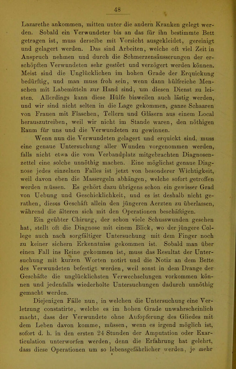 Lazarette ankommen, mitten unter die andern Kranken gelegt wer- den. Sobald ein Verwundeter bis an das für ihn bestimmte Bett getragen ist, muss derselbe mit Vorsicht ausgekleidet, gereinigt und gelagert werden. Das sind Arbeiten, welche oft viel Zeit in Anspruch nehmen und durch die Schmerzensäusserungen der er- schöpften Verwundeten sehr gestört und verzögert werden können. Meist sind die Unglücklichen im hohen Grade der Erquickung bedürftig, und man muss froh sein, wenn dann hülfreiche Men- schen mit Labemitteln zur Hand sind, um diesen Dienst zu lei- sten. Allerdings kann diese Hülfe bisweilen auch lästig werden, und wir sind nicht selten in die Lage gekommen, ganze Schaaren von Frauen mit Flaschen, Tellern und Gläsern aus einem Local herauszutreiben, weil wir nicht im Stande waren, den nöthigen Raum für uns und die Verwundeten zu gewinnen. Wenn nun die Verwundeten gelagert und erquickt sind, muss eine genaue Untersuchung aller Wunden vorgenommen werden, falls nicht etwa die vom Verbandplatz mitgebrachten Diagnosen- zettel eine solche unnöthig machen. Eine möglichst genaue Diag- nose jedes einzelnen Falles ist jetzt von besonderer Wichtigkeit, weil davon eben die Massregeln abhängen, welche sofort getroffen werden müssen. Es gehört dazu übrigens schon ein gewisser Grad von Uebung und Geschicklichkeit, und es ist deshalb nicht ge- rathen, dieses Geschäft allein den jüngeren Aerzten zu überlassen, während die älteren sich mit den Operationen beschäftigen. Ein geübter Chirurg, der schon viele Schusswunden gesehen hat, stellt oft die Diagnose mit einem Blick, wo der jüngere Col- lege auch nach sorgfältiger Untersuchung mit dem Finger noch zu keiner sichern Erkenntniss gekommen ist. Sobald man über einen Fall ins Reine gekommen ist, muss das Resultat der Unter- suchung mit kurzen Worten notirt und die Notiz an dem Bette des Verwundeten befestigt werden, weil sonst in dem Drange der Geschäfte die unglücklichsten Verwechselungen Vorkommen kön- nen und jedenfalls wiederholte Untersuchungen dadurch unnöthig gemacht werden. Diejenigen Fälle nun, in welchen die Untersuchung eine Ver- letzung constatirte, welche es im hohen Grade unwahrscheinlich macht, dass der Verwundete ohne Aufopferung des Gliedes mit dem Leben davon komme, müssen, wenn es irgend möglich ist, sofort d. h. in den ersten 24 Stunden der Amputation oder Exar- ticulation unterworfen werden, denn die Erfahrung hat gelehrt, dass diese Operationen um so lebensgefährlicher werden, je mehr