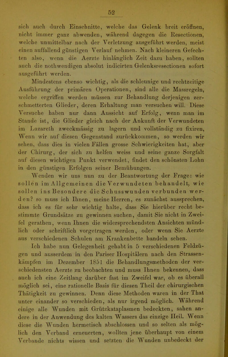 sich auch durch Einschnitte, welche das Gelenk breit eröffnen, nicht immer ganz abwenden, während dagegen die Resectionen, welche unmittelbar nach der Verletzung ausgeführt werden, meist einen auffallend günstigen Verlauf nehmen. Nach kleineren Gefech- ten also, wenn die Aerzte hinlänglich Zeit dazu haben, sollten auch die nothwendigen absolut indicirten Gelenksresectionen sofort ausgeführt werden. Mindestens ebenso wichtig, als die schleunige und rechtzeitige Ausführung der primären Operationen, sind alle die Massregeln, Avelche ergriffen werden müssen zur Behandlung derjenigen zer- schmetterten Glieder, deren Erhaltung man versuchen will. Diese Versuche haben nur dann Aussicht auf Erfolg, wenn man im Stande ist, die Glieder gleich nach der Ankunft der Verwundeten im Lazareth zweckmässig zu lagern und vollständig zu fixiren, Wenn wir auf diesen Gegenstand zurückkommen, so werden wir sehen, dass dies in vielen Fällen grosse Schwierigkeiten hat, aber der Chirurg, der sich zu helfen weiss und seine ganze Sorgfalt auf diesen wichtigen Punkt verwendet, findet den schönsten Lohn in den günstigen Erfolgen seiner Bemühungen. Wenden wir uns nun zu der Beantwortung der Frage: wie sollen im Allgemeinen die Verwundeten behandelt, wie sollen ins Besondere die Schusswunden verbunden wer- den? so muss ich Ihnen, meine Herren, es zunächst aussprechen, dass ich es für sehr wichtig halte, dass Sie hierüber recht be- stimmte Grundsätze zu gewinnen suchen, damit Sie nicht in Zwei- fel gerathen, wenn Ihnen die widersprechendsten Ansichten münd- lich oder schriftlich vorgetragen werden, oder wenn Sie Aerzte aus verschiedenen Schulen am Krankenbette handeln sehen. Ich habe nun Gelegenheit gehabt in 5 verschiedenen Feldzü- gen und ausserdem in den Pariser Hospitälern nach den Strassen- kämpfen im Dezember 1851 die Behandlungsmethoden der ver- schiedensten Aerzte zu beobachten und muss Ihnen bekennen, dass auch ich eine Zeitlang darüber fast im Zweifel war, ob es überall möglich sei, eine rationelle Basis für diesen Theil der chirurgischen Thätigkeit zu gewinnen. Denn diese Methoden waren in der That unter einander so verschieden, als nur irgend möglich. Während einige alle Wunden mit Grützkataplasmen bedeckten, sahen an- dere in der Anwendung des kalten Wassers das einzige Heil. Wenn diese die Wunden hermetisch abschlossen und so selten als mög- lich den Verband erneuerten, wollten jene überhaupt von einem Verbände nichts wissen und setzten die AVunden unbedeckt der