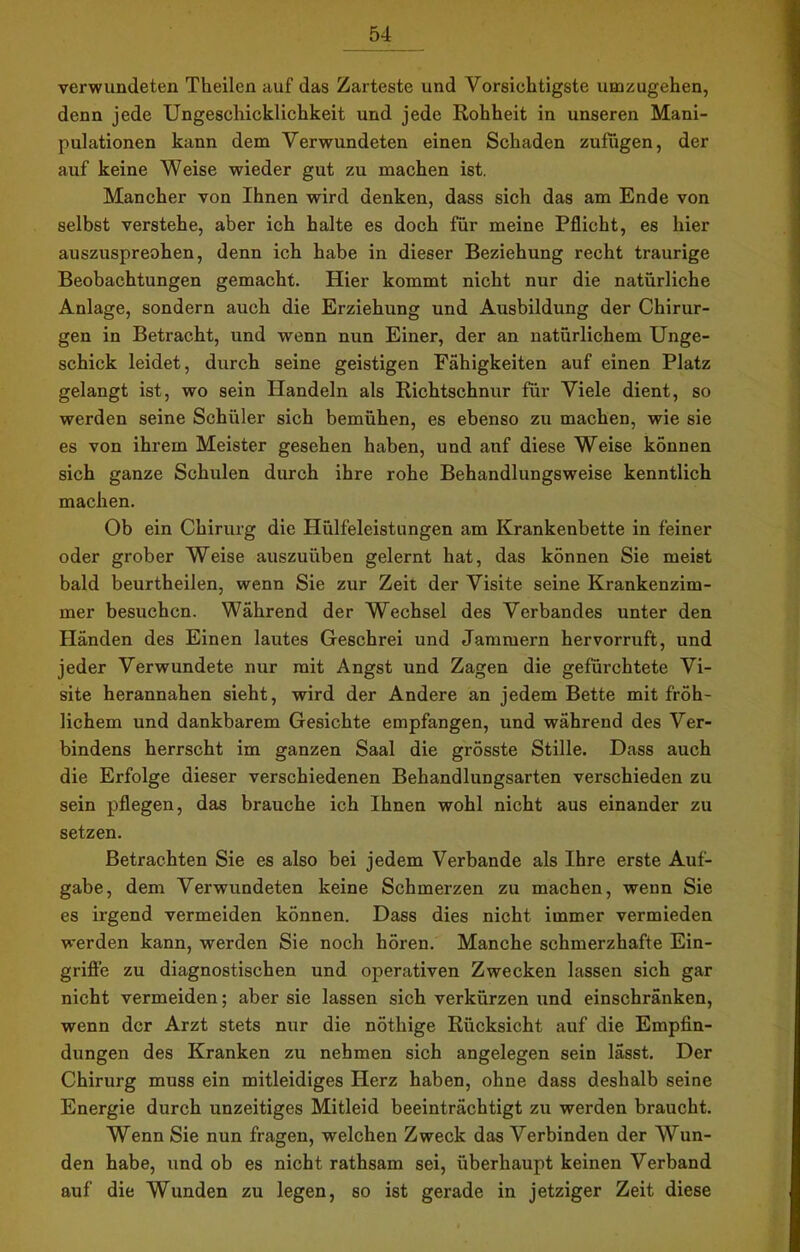 verwundeten Theilen auf das Zarteste und Vorsichtigste umzugehen, denn jede Ungeschicklichkeit und jede Rohheit in unseren Mani- pulationen kann dem Verwundeten einen Schaden zufugen, der auf keine Weise wieder gut zu machen ist. Mancher von Ihnen wird denken, dass sich das am Ende von selbst verstehe, aber ich halte es doch für meine Pflicht, es hier auszuspreohen, denn ich habe in dieser Beziehung recht traurige Beobachtungen gemacht. Hier kommt nicht nur die natürliche Anlage, sondern auch die Erziehung und Ausbildung der Chirur- gen in Betracht, und wenn nun Einer, der an natürlichem Unge- schick leidet, durch seine geistigen Fähigkeiten auf einen Platz gelangt ist, wo sein Handeln als Richtschnur für Viele dient, so werden seine Schüler sich bemühen, es ebenso zu machen, wie sie es von ihrem Meister gesehen haben, und auf diese Weise können sich ganze Schulen durch ihre rohe Behandlungsweise kenntlich machen. Ob ein Chirurg die Hülfeleistungen am Krankenbette in feiner oder grober Weise auszuüben gelernt hat, das können Sie meist bald beurtheilen, wenn Sie zur Zeit der Visite seine Krankenzim- mer besuchen. Während der Wechsel des Verbandes unter den Händen des Einen lautes Geschrei und Jammern hervorruft, und jeder Verwundete nur mit Angst und Zagen die gefürchtete Vi- site herannahen sieht, wird der Andere an jedem Bette mit fröh- lichem und dankbarem Gesichte empfangen, und während des Ver- bindens herrscht im ganzen Saal die grösste Stille. Dass auch die Erfolge dieser verschiedenen Behandlungsarten verschieden zu sein pflegen, das brauche ich Ihnen wohl nicht aus einander zu setzen. Betrachten Sie es also bei jedem Verbände als Ihre erste Auf- gabe, dem Verwundeten keine Schmerzen zu machen, wenn Sie es irgend vermeiden können. Dass dies nicht immer vermieden werden kann, werden Sie noch hören. Manche schmerzhafte Ein- griffe zu diagnostischen und operativen Zwecken lassen sich gar nicht vermeiden; aber sie lassen sich verkürzen und einschränken, wenn der Arzt stets nur die nöthige Rücksicht auf die Empfin- dungen des Kranken zu nehmen sich angelegen sein lässt. Der Chirurg muss ein mitleidiges Herz haben, ohne dass deshalb seine Energie durch unzeitiges Mitleid beeinträchtigt zu werden braucht. Wenn Sie nun fragen, welchen Zweck das Verbinden der Wun- den habe, und ob es nicht rathsam sei, überhaupt keinen Verband auf die Wunden zu legen, so ist gerade in jetziger Zeit diese