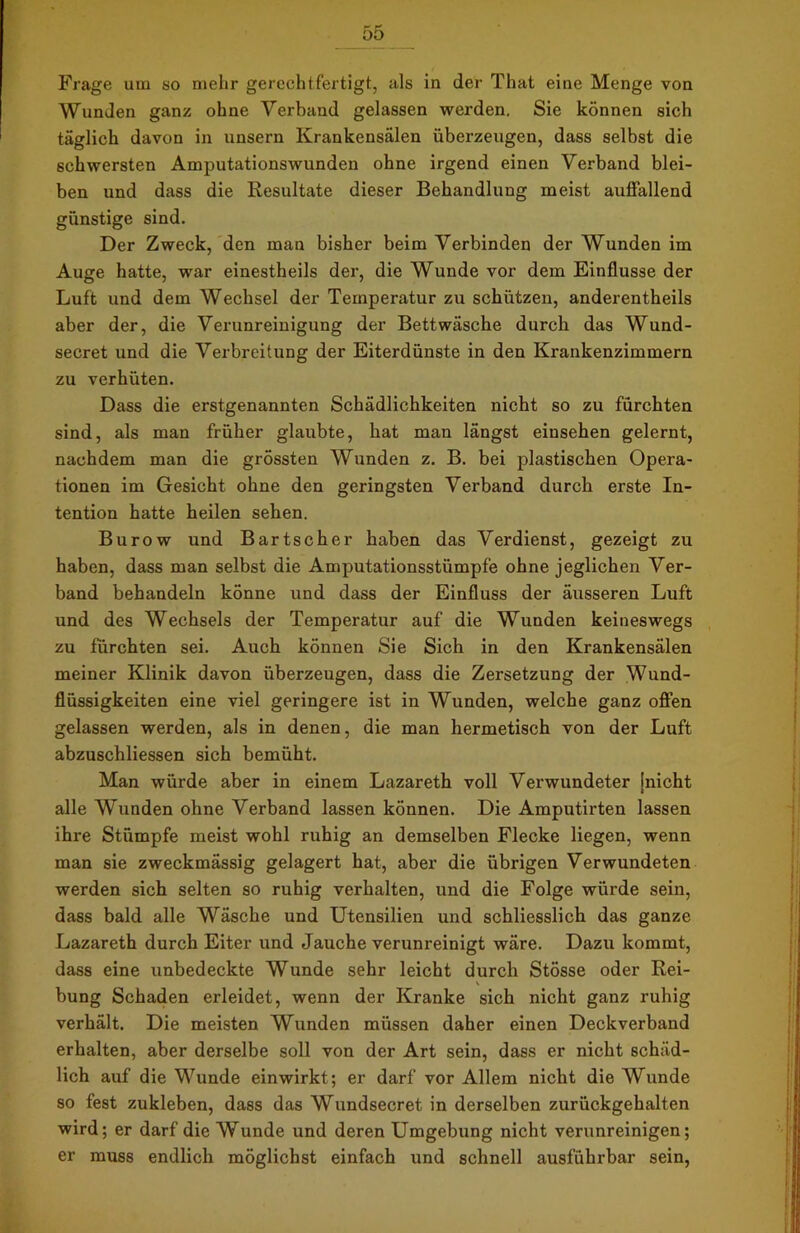 Frage um so mehr gerechtfertigt, als in der That eine Menge von Wunden ganz ohne Verband gelassen werden. Sie können sich täglich davon in unsern Krankensälen überzeugen, dass selbst die schwersten Amputationswunden ohne irgend einen Verband blei- ben und dass die Resultate dieser Behandlung meist auffallend günstige sind. Der Zweck, den man bisher beim Verbinden der Wunden im Auge hatte, war einestheils der, die Wunde vor dem Einflüsse der Luft und dem Wechsel der Temperatur zu schützen, anderentheils aber der, die Verunreinigung der Bettwäsche durch das Wund- secret und die Verbreitung der Eiterdünste in den Krankenzimmern zu verhüten. Dass die erstgenannten Schädlichkeiten nicht so zu fürchten sind, als man früher glaubte, hat man längst einsehen gelernt, nachdem man die grössten Wunden z. B. bei plastischen Opera- tionen im Gesicht ohne den geringsten Verband durch erste In- tention hatte heilen sehen. Burow und Bartscher haben das Verdienst, gezeigt zu haben, dass man selbst die Amputationsstümpfe ohne jeglichen Ver- band behandeln könne und dass der Einfluss der äusseren Luft und des Wechsels der Temperatur auf die Wunden keineswegs zu fürchten sei. Auch können Sie Sich in den Krankensälen meiner Klinik davon überzeugen, dass die Zersetzung der Wund- flüssigkeiten eine viel geringere ist in Wunden, welche ganz offen gelassen werden, als in denen, die man hermetisch von der Luft abzuschliessen sich bemüht. Man würde aber in einem Lazareth voll Verwundeter [nicht alle Wunden ohne Verband lassen können. Die Amputirten lassen ihre Stümpfe meist wohl ruhig an demselben Flecke liegen, wenn man sie zweckmässig gelagert hat, aber die übrigen Verwundeten werden sich selten so ruhig verhalten, und die Folge würde sein, dass bald alle Wäsche und Utensilien und schliesslich das ganze Lazareth durch Eiter und Jauche verunreinigt wäre. Dazu kommt, dass eine unbedeckte Wunde sehr leicht durch Stösse oder Rei- bung Schaden erleidet, wenn der Kranke sich nicht ganz ruhig verhält. Die meisten Wunden müssen daher einen Deckverband erhalten, aber derselbe soll von der Art sein, dass er nicht schäd- lich auf die Wunde einwirkt; er darf vor Allem nicht die Wunde so fest zukleben, dass das Wundsecret in derselben zurückgehalten wird; er darf die Wunde und deren Umgebung nicht verunreinigen; er muss endlich möglichst einfach und schnell ausführbar sein,
