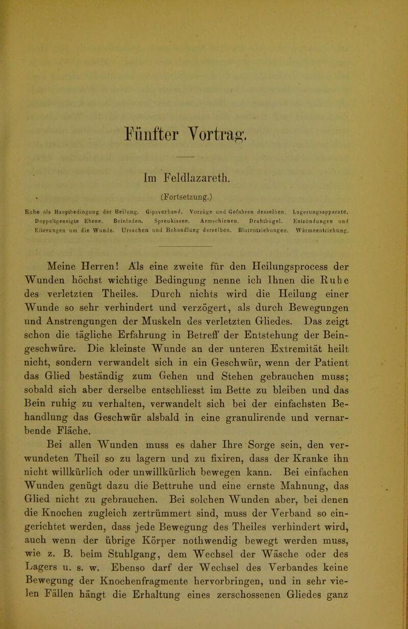 Fünfter Vortrag. Im Feldlazarett . (Fortsetzung.) Ruhe als Haupthtdingung der Heilung. Gipsverband. Vorzüge und Gefahren desselben. Lagerungsapparate. Doppellgeneigte Ebene. Beinladen. Spreukissen. Armschienen. Drahlbiigel. Enlzündungen und Eiterungen um die Wunde. Ursachen und Behandlung derselben. Bhitentiiehungen. Wärmeentziehung. Meine Herren! Als eine zweite für den Heilungsprocess der Wunden höchst wichtige Bedingung nenne ich Ihnen die Ruhe des verletzten Theiles. Durch nichts wird die Heilung einer Wunde so sehr verhindert und verzögert, als durch Bewegungen und Anstrengungen der Muskeln des verletzten Gliedes. Das zeigt schon die tägliche Erfahrung in Betreff der Entstehung der Bein- geschwüre. Die kleinste Wunde an der unteren Extremität heilt nicht, sondern verwandelt sich in ein Geschwür, wenn der Patient das Glied beständig zum Gehen und Stehen gebrauchen muss; sobald sich aber derselbe entschliesst im Bette zu bleiben und das Bein ruhig zu verhalten, verwandelt sich bei der einfachsten Be- handlung das Geschwür alsbald in eine granulirende und vernar- bende Fläche. Bei allen Wunden muss es daher Ihre Sorge sein, den ver- wundeten Theil so zu lagern und zu fixiren, dass der Kranke ihn nicht willkürlich oder unwillkürlich bewegen kann. Bei einfachen Wunden genügt dazu die Bettruhe und eine ernste Mahnung, das Glied nicht zu gebrauchen. Bei solchen Wunden aber, bei denen die Knochen zugleich zertrümmert sind, muss der Verband so ein- gerichtet werden, dass jede Bewegung des Theiles verhindert wird, auch wenn der übrige Körper nothwendig bewegt werden muss, wie z. B. beim Stuhlgang, dem Wechsel der Wäsche oder des Lagers u. s. w. Ebenso darf der Wechsel des Verbandes keine Bewegung der Knochenfragmente hervorbringen, und in sehr vie- len Fällen hängt die Erhaltung eines zerschossenen Gliedes ganz