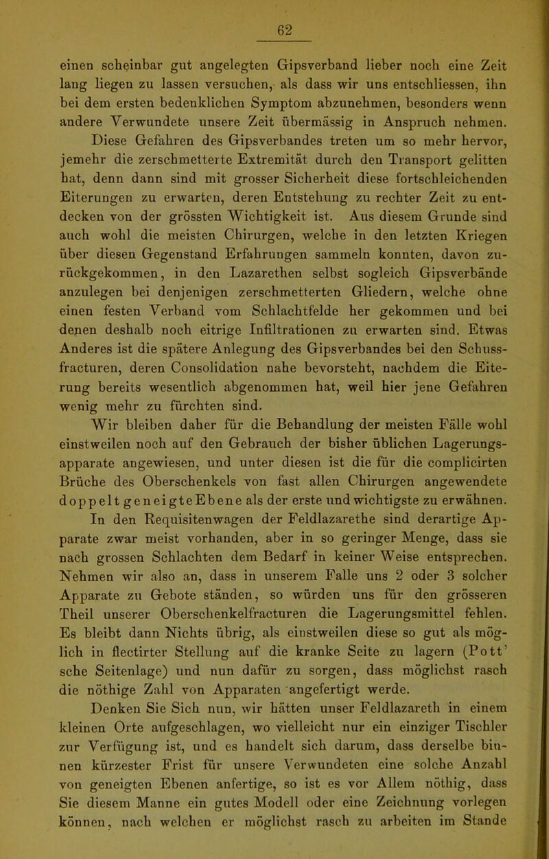 einen scheinbar gut angelegten Gipsverband lieber noch eine Zeit lang liegen zu lassen versuchen, als dass wir uns entschliessen, ihn bei dem ersten bedenklichen Symptom abzunehmen, besonders wenn andere Verwundete unsere Zeit übermässig in Anspruch nehmen. Diese Gefahren des Gipsverbandes treten um so mehr hervor, jemehr die zerschmetterte Extremität durch den Transport gelitten hat, denn dann sind mit grosser Sicherheit diese fortschleichenden Eiterungen zu erwarten, deren Entstehung zu rechter Zeit zu ent- decken von der grössten Wichtigkeit ist. Aus diesem Grunde sind auch wohl die meisten Chirurgen, welche in den letzten Kriegen über diesen Gegenstand Erfahrungen sammeln konnten, davon zu- rückgekommen , in den Lazarethen selbst sogleich Gipsverbände anzulegen bei denjenigen zerschmetterten Gliedern, welche ohne einen festen Verband vom Schlachtfelde her gekommen und bei denen deshalb noch eitrige Infiltrationen zu erwarten sind. Etwas Anderes ist die spätere Anlegung des Gipsverbandes bei den Schuss- fracturen, deren Consolidation nahe bevorsteht, nachdem die Eite- rung bereits wesentlich abgenommen hat, weil hier jene Gefahren wenig mehr zu fürchten sind. Wir bleiben daher für die Behandlung der meisten Fälle wohl einstweilen noch auf den Gebrauch der bisher üblichen Lagerungs- apparate angewiesen, und unter diesen ist die für die complicirten Brüche des Oberschenkels von fast allen Chirurgen angewendete doppelt geneigteEbene als der erste und wichtigste zu erwähnen. In den Requisitenwagen der Feldlazarethe sind derartige Ap- parate zwar meist vorhanden, aber in so geringer Menge, dass sie nach grossen Schlachten dem Bedarf in keiner Weise entsprechen. Nehmen wir also an, dass in unserem Falle uns 2 oder 3 solcher Apparate zu Gebote ständen, so würden uns für den grösseren Theil unserer Oberschenkelfracturen die Lagerungsmittel fehlen. Es bleibt dann Nichts übrig, als einstweilen diese so gut als mög- lich in flectirter Stellung auf die kranke Seite zu lagern (Pott’ sehe Seitenlage) und nun dafür zu sorgen, dass möglichst rasch die nöthige Zahl von Apparaten angefertigt werde. Denken Sie Sich nun, wir hätten unser Feldlazareth in einem kleinen Orte aufgeschlagen, wo vielleicht nur ein einziger Tischler zur Verfügung ist, und es handelt sich darum, dass derselbe bin- nen kürzester Frist für unsere Verwundeten eine solche Anzahl von geneigten Ebenen anfertige, so ist es vor Allem nöthig, dass Sie diesem Manne ein gutes Modell oder eine Zeichnung vorlegen können, nach welchen er möglichst rasch zu arbeiten im Stande