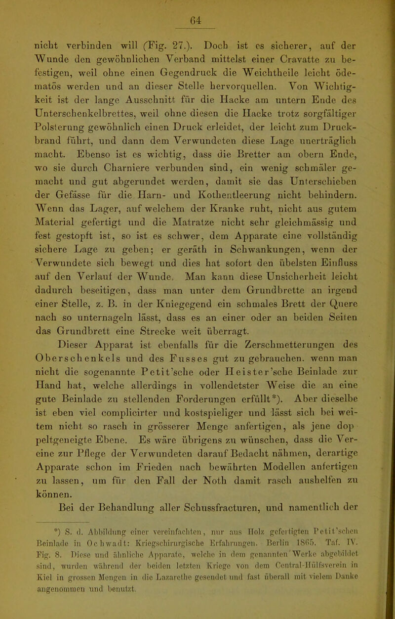 / nicht verbinden will fFig. 27.). Doch ist es sicherer, auf der Wunde den gewöhnlichen Verband mittelst einer Cravatte zu be- festigen, weil ohne einen Gegendruck die Weichtheile leicht öde- matös werden und an dieser Stelle hervorquellen. Von Wichtig- keit ist der lange Ausschnitt für die Hacke am untern Ende des Unterschenkelbrettes, weil ohne diesen die Hacke trotz sorgfältiger Polsterung gewöhnlich einen Druck erleidet, der leicht zum Druck- brand führt, und dann dem Verwundeten diese Lage unerträglich macht. Ebenso ist es wichtig, dass die Bretter am obern Ende, wo sie durch Charniere verbunden sind, ein wenig schmäler ge- macht und gut abgerundet werden, damit sie das Unterschieben der Gefässe für die Harn- und Kothentleerung nicht behindern. Wenn das Lager, auf welchem der Kranke ruht, nicht aus gutem Material gefertigt und die Matratze nicht sehr gleich massig und fest gestopft ist, so ist es schwer, dem Apparate eine vollständig sichere Lage zu geben; er geräth in Schwankungen, wenn der Verwundete sich bewegt und dies hat sofort den übelsten Einfluss auf den Verlauf der Wunde. Man kann diese Unsicherheit leicht dadurch beseitigen, dass man unter dem Grundbrette an irgend einer Stelle, z. B. in der Kniegegend ein schmales Brett der Quere nach so unternageln lässt, dass es an einer oder an beiden Seifen das Grundbrett eine Strecke weit überragt. Dieser Apparat ist ebenfalls für die Zerschmetterungen des Oberschenkels und des Fusses gut zu gebrauchen, wenn man nicht die sogenannte Pctit’sche oder Ileister’sche Beinlade zur Hand hat, welche allerdings in vollendetster Weise die an eine gute Beinlade zu stellenden Forderungen erfüllt*). Aber dieselbe ist eben viel complicirter und kostspieliger und lässt sich bei wei- tem nicht so rasch in grösserer Menge anfertigen, als jene dop peltgcneigte Ebene. Es wäre übrigens zu wünschen, dass die Ver- eine zur Pflege der Verwundeten darauf Bedacht nähmen, derartige Apparate schon im Frieden nach bewährten Modellen anfertigen zu lassen, um für den Fall der Noth damit rasch aushelfen zu können. Bei der Behandlung aller Schussfracturen, und namentlich der *) S. (1. Abbildung einer vereinfachten, nur aus TIolz gefertigten Petit’schen Beinlade in Ochwadt: Kriegschirurgische Erfahrungen. Berlin 1865. Täf. IV. Fig. 8. Diese und ähnliche Apparate, welche in dem genannten'Werke abgebildet sind, wurden während der beiden letzten Kriege von dem Central-Hülfsverein in Kiel in grossen Mengen in die Lazarethe gesendet und fast überall mit vielem Danke angenommen und benutzt.