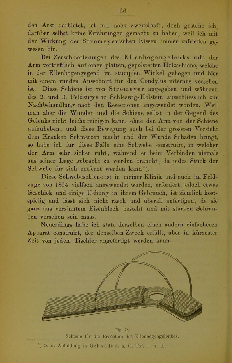 6(3 den Arzt darbietet, ist mir noch zweifelhaft, doch gestehe ich darüber selbst keine Erfahrungen gemacht zu haben, weil ich mit der Wirkung der Strom ey er‘sehen Kissen immer zufrieden ge- wesen bin. Bei Zerschmetterungen des Ellenbogengelenks ruht der Arm vortrefflich auf einer platten, gepolsterten Holzschiene, welche in der Ellenbogengegend im stumpfen Winkel gebogen und hier mit einem runden Ausschnitt für den Condylus internus versehen ist. Diese Schiene ist von Stromeyer angegeben und während des 2. und 3. Feldzuges in Schleswig-Holstein ausschliesslich zur Nachbehandlung nach den Resectionen angewendet worden. Weil man aber die Wunden und die Schiene selbst in der Gegend des Gelenks nicht leicht reinigen kann, ohne den Arm von der Schiene aufzuheben, und diese Bewegung auch bei der grössten Vorsicht dem Kranken Schmerzen macht und der Wunde Schaden bringt, so habe ich für diese Fälle eine Schwebe construirt, in welcher der Arm sehr sicher ruht, während er beim Verbinden niemals aus seiner Lage gebracht zu werden brancht, da jedes Stück der Schwebe für sich entfernt werden kann*). Diese Schwebeschiene ist in meiner Klinik und auch im Feld- zuge von 1864 vielfach angewendet worden, erfordert jedoch etwas Geschick und einige Uebung in ihrem Gebrauch, ist ziemlich kost- spielig und lässt sich nicht rasch und überall anfertigen, da sie ganz aus verzinntem Eisenblech besteht und mit starken Schrau- ben versehen sein muss. Neuerdings habe ich statt derselben einen andern einfacheren Apparat construirt, der denselben Zweck erfüllt, aber in kürzester Zeit von jedem Tischler angefertigt werden kann. Schiene für die Resection des Ellenbogengolenkes.
