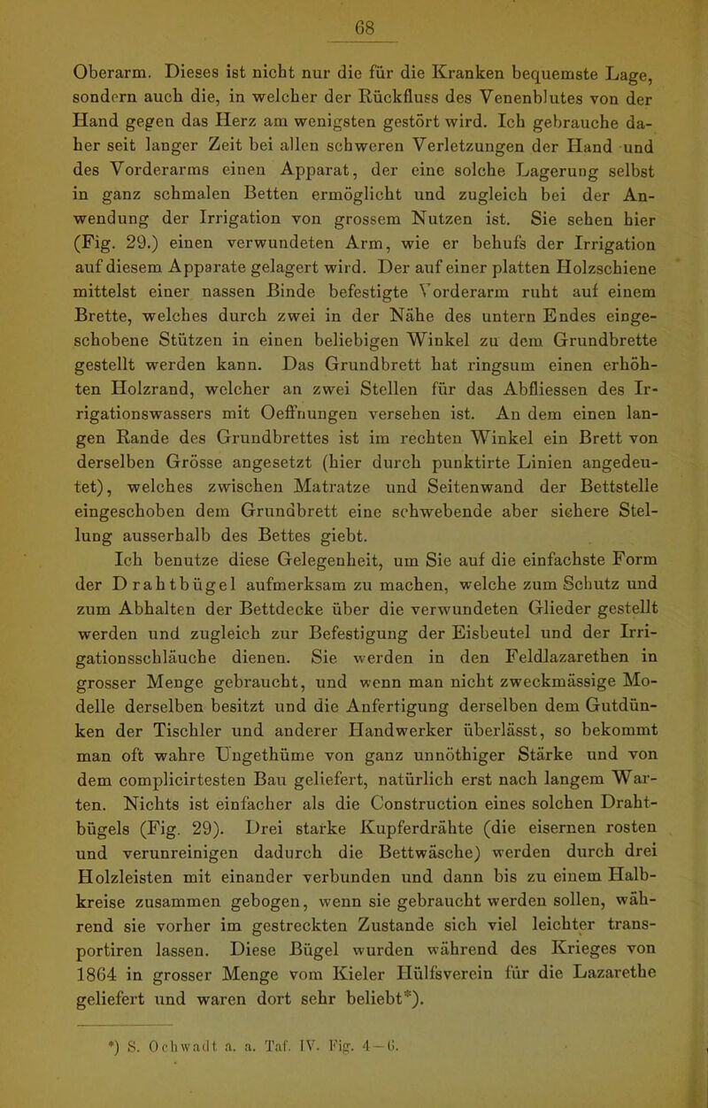 Oberarm. Dieses ist nicht nur die für die Kranken bequemste Lage, sondern auch die, in welcher der Rückfluss des Venenblutes von der Hand gegen das Herz am wenigsten gestört wird. Ich gebrauche da- her seit langer Zeit bei allen schweren Verletzungen der Hand und des Vorderarms einen Apparat, der eine solche Lagerung selbst in ganz schmalen Betten ermöglicht und zugleich bei der An- wendung der Irrigation von grossem Nutzen ist. Sie sehen hier (Fig. 29.) einen verwundeten Arm, wie er behufs der Irrigation auf diesem Apparate gelagert wird. Der auf einer platten Holzschiene mittelst einer nassen Binde befestigte Vorderarm ruht auf einem Brette, welches durch zwei in der Nähe des untern Endes einge- schobene Stützen in einen beliebigen Winkel zu dem Grundbrette gestellt werden kann. Das Grundbrett hat ringsum einen erhöh- ten Holzrand, welcher an zwei Stellen für das Abfliessen des Ir- rigationswassers mit Oeffnungen versehen ist. An dem einen lan- gen Rande des Grundbrettes ist im rechten Winkel ein Brett von derselben Grösse angesetzt (hier durch punktirte Linien angedeu- tet), welches zwischen Matratze und Seitenwand der Bettstelle eingeschoben dem Grundbrett eine schwebende aber sichere Stel- lung ausserhalb des Bettes giebt. Ich benutze diese Gelegenheit, um Sie auf die einfachste Form der Drahtbügel aufmerksam zu machen, welche zum Schutz und zum Abhalten der Bettdecke über die verwundeten Glieder gestellt werden und zugleich zur Befestigung der Eisbeutel und der Irri- gationsschläuche dienen. Sie werden in den Feldlazarethen in grosser Menge gebraucht, und wenn man nicht zweckmässige Mo- delle derselben besitzt und die Anfertigung derselben dem Gutdün- ken der Tischler und anderer blandwerker überlässt, so bekommt man oft wahre Ungethüme von ganz unnöthiger Stärke und von dem complicirtesten Bau geliefert, natürlich erst nach langem War- ten. Nichts ist einfacher als die Construction eines solchen Draht- bügels (Fig. 29). Drei starke Kupferdrähte (die eisernen rosten und verunreinigen dadurch die Bettwäsche) werden durch drei Holzleisten mit einander verbunden und dann bis zu einem Halb- kreise zusammen gebogen, wenn sie gebraucht werden sollen, wäh- rend sie vorher im gestreckten Zustande sich viel leichter trans- portiren lassen. Diese Bügel wurden während des Krieges von 1864 in grosser Menge vom Kieler ITiilfsverein für die Lazarethe geliefert und waren dort sehr beliebt ). *) S. Ockwadt a. a. Tat'. IV. Fig. 4—(>.