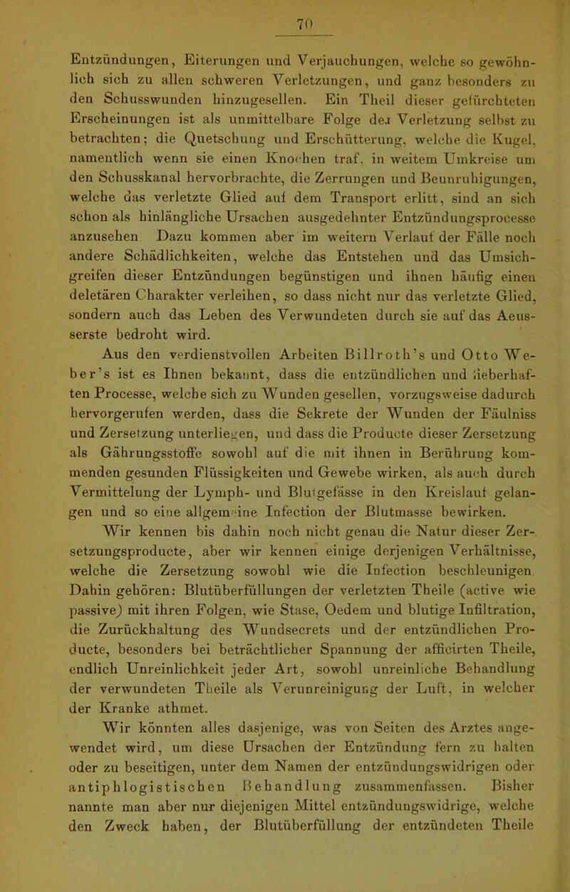 Entzündungen, Eiterungen und Verjauchungen, welche so gewöhn- lich sich zu allen schweren Verletzungen, und ganz besonders zu den Schusswunden hinzugesellen. Ein Theil dieser gefürchteten Erscheinungen ist als unmittelbare Folge dea Verletzung selbst zu betrachten; die Quetschung und Erschütterung, welche die Kugel, namentlich wenn sie einen Knochen traf, in weitem Umkreise um den Schusskanal hervorbrachte, die Zerrungen und Beunruhigungen, welche das verletzte Glied auf dem Transport erlitt, sind an sich schon als hinlängliche Ursachen ausgedehnter Entzündungsprocesse anzusehen Dazu kommen aber im weitern Verlaut der Fälle noch andere Schädlichkeiten, welche das Entstehen und das Umsich- greifen dieser Entzündungen begünstigen und ihnen häufig einen deletären Charakter verleihen, so dass nicht nur das verletzte Glied, sondern auch das Leben des Verwundeten durch sie auf das Aeus- serste bedroht wird. Aus den verdienstvollen Arbeiten Billroth’s und Otto We- ber’s ist es Ihnen bekannt, dass die entzündlichen und fieberhaf- ten Processe, welche sich zu Wunden gesellen, vorzugsweise dadurch hervorgerufen werden, dass die Sekrete der Wunden der Fäulniss und Zersetzung unterliegen, und dass die Producte dieser Zersetzung als Gährungsstoffe sowohl auf die mit ihnen in Berührung kom- menden gesunden Flüssigkeiten und Gewebe wirken, als auch durch Vermittelung der Lymph- und Blutgefässe in den Kreislauf gelan- gen und so eine allgemeine Infection der Blutmasse bewirken. Wir kennen bis dahin noch nicht genau die Natur dieser Zer- setzungsproducte, aber wir kennen einige derjenigen Verhältnisse, welche die Zersetzung sowohl wie die Infection beschleunigen. Dahin gehören: Blutüberfüllungen der verletzten Theile (active wie passive,) mit ihren Folgen, wie Stase, Oedem und blutige Infiltration, die Zurückhaltung des Wundsecrets und der entzündlichen Pro- ducte, besonders bei beträchtlicher Spannung der afficirten Theile, endlich Unreinlichkeit jeder Art, sowohl unreinliche Behandlung der verwundeten Theile als Verunreinigung der Luft, in welcher der Kranke athmet. Wir könnten alles dasjenige, was von Seiten des Arztes ange- wendet wird, um diese Ursachen der Entzündung fern zu halten oder zu beseitigen, unter dem Namen der entzüudungswidrigen oder antiphlogistischen Behandlung zusammenfassen. Bisher nannte man aber nur diejenigen Mittel entziinduugswidrige, welche den Zweck haben, der Blutüberfüllung der entzündeten Theile