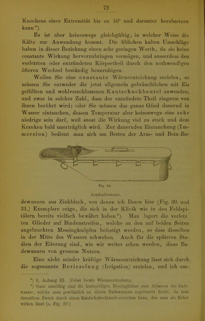 Knochens einer Extremität bis zu 10° und darunter herabsetzen kann * *). Es ist aber keineswegs gleichgültig, in welcher Weise die Kälte zur Anwendung kommt. Die üblichen kalten Umschläge haben in dieser Beziehung einen sehr geringen Werth, da sie keine constante Wirkung hervorzubringen vermögen, und ausserdem den verletzten oder entzündeten Körpertheil durch den nothwendigen öfteren Wechsel beständig beunruhigen. Wollen Sie eine constante Wänneentziehung erzielen, so müssen Sie entweder die jetzt allgemein gebräuchlichen mit Eis gefüllten und wohlverschlossenen Kautschuckbeutel anwenden, und zwar in solcher Zahl, dass der entzündete Theil ringsum von ihnen berührt wird; oder Sie müssen das ganze Glied dauernd in Wasser eintauchen, dessen Temperatur aber keineswegs eine sehr niedrige sein darf, weil sonst die Wirkung viel zu stark und dem Kranken bald unerträglich wird. Zur dauernden Eintauchung (Im- mersion) bedient man sich am Besten der Arm- und Bein-Ba- Armbadewanne. dewannen aus Zinkblech, von denen ich Ihnen hier (Fig. 30. und 31.) Exemplare zeige, die sich in der Klinik wie in den Feldspi- tälern bereits vielfach bewährt haben*). Man lagert die verletz ten Glieder auf Bindenstreifen, welche au den auf beiden Seiten angebrachten Messingknöpfen befestigt werden, so dass dieselben in der Mitte des Wassers schweben. Auch für die späteren Sta- dien der Eiterung sind, wie wir weiter sehen werden, diese Ba- dewannen von grossem Nutzen. Eine nicht minder kräftige Wärmeentziehung lässt sich durch die sogenannte Berieselung (Irrigation) erzielen, und ich ein- *) S, Anhang III. Ueber locale Wänneentziehung. *) Ganz unnöthig sind die kostspieligen Messinghähne zum Ablassen des Bade- wasser, welche man gewöhnlich an diesen Badewannen angebracht findet, da man denselben Zweck durch einen Kautschuksehlauch erreichen kann, den man als Heber wirken lässt (s. Fig. 29 )