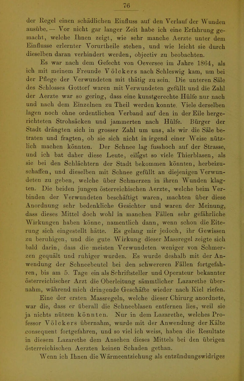 der Kegel einen schädlichen Einfluss auf den Verlauf der Wunden ausübe.— Vor nicht gar langer Zeit habe ich eine Erfahrung ge- macht, welche Ihnen zeigt, wie sehr manche Aerzte unter dem Einflüsse erlernter Vorurtheile stehen, und wie leicht sie durch dieselben daran verhindert werden, objectiv zu beobachten. Es war nach dem Gefecht von Oeversee im Jahre 1864, als ich mit meinem Freunde V öIckers nach Schleswig kam, um bei der Pflege der Verwundeten mit thätig zu sein. Die unteren Säle des Schlosses Gottorf waren mit Verwundeten gefüllt und die Zahl der Aerzte war so gering, dass eine kunstgerechte Hülfe nur nach und nach dem Einzelnen zu Theil werden konnte. Viele derselben lagen noch ohne ordentlichen Verband auf den in der Eile herge- richteten Strohsäcken und jammerten nach Hülfe. Bürger der Stadt drängten sich in grosser Zahl um uns, als wir die Säle be- traten und fragten, ob sie sich nicht in irgend einer Weise nütz- lich machen könnten. Der Schnee lag fusshoch auf der Strasse, und ich bat daher diese Leute, eiligst so viele Thierblasen, als sie bei den Schlächtern der Stadt bekommen könnten, herbeizu- schafien, und dieselben mit Schnee gefüllt an diejenigen Verwun- deten zu geben, welche über Schmerzen in ihren Wunden klag- ten. Die beiden jungen österreichischen Aerzte, welche beim Ver- binden der Verwundeten beschäftigt waren, machten über diese Anordnung sehr bedenkliche Gesichter und waren der Meinung, dass dieses Mittel doch wohl in manchen Fällen sehr gefährliche Wirkungen haben könne, namentlich dann, wenn schon die Eite- rung sich eingestellt hätte. Es gelang mir jedoch, ihr Gewissen zu beruhigen, und die gute Wirkung dieser Massregel zeigte sich bald darin, dass die meisten Verwundeten weniger von Schmer- zen gequält und ruhiger wurden. Es wurde deshalb mit der An- wendung der Schneebeutel bei den schwereren Fällen fortgefah- ren, bis am 5. Tage ein als Schriftsteller und Operateur bekannter österreichischer Arzt die Oberleitung sämmtlicher Lazarethe über- nahm, während mich dringende Geschäfte wieder nach Kiel riefen. Eine der ersten Massregeln, welche dieser Chirurg anordnete, war die, dass er überall die Schneeblasen entfernen lies, weil sie ja nichts nützen könnten. Nur in dem Lazarethe, welches Pro- fessor Völckers übernahm, wurde mit der Anwendung der Kälte consequent fortgefahren, und so viel ich weiss, haben die Resultate in diesem Lazarethe dem Ansehen dieses Mittels bei den übrigen österreichischen Aerzten keinen Schaden gethan. Wenn ich Ihnen die Wärmeentziehung als entzündungswidriges