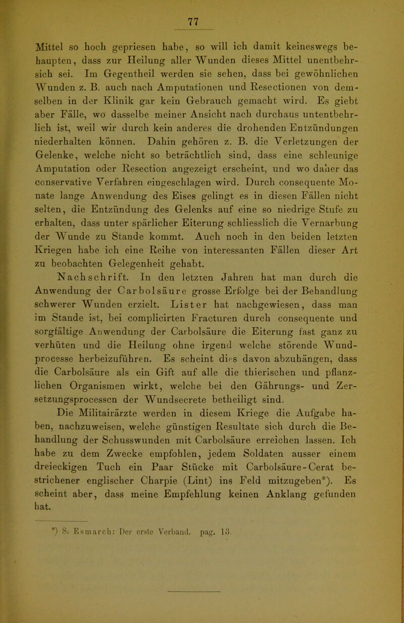 Mittel so hoch gepriesen habe, so will ich damit keineswegs be- haupten, dass zur Heilung aller Wunden dieses Mittel unentbehr- sich sei. Im Gegentheil werden sie sehen, dass bei gewöhnlichen Wunden z. B. auch nach Amputationen und Resectionen von dem- selben in der Klinik gar kein Gebrauch gemacht wird. Es giebt aber Fälle, wo dasselbe meiner Ansicht nach durchaus untentbehr- lich ist, weil wir durch kein anderes die drohenden Entzündungen niederhalten können. Dahin gehören z. B. die Verletzungen der Gelenke, welche nicht so beträchtlich sind, dass eine schleunige Amputation oder Resection angezeigt erscheint, und wo daher das conservative Verfahren eingeschlagen wird. Durch consequente Mo- nate lange Anwendung des Eises gelingt es in diesen Fällen nicht selten, die Entzündung des Gelenks auf eine so niedrige Stufe zu erhalten, dass unter spärlicher Eiterung schliesslich die Vernarbung der Wunde zu Stande kommt. Auch noch in den beiden letzten Kriegen habe ich eine Reihe von interessanten Fällen dieser Art zu beobachten Gelegenheit gehabt. Nachschrift. In den letzten Jahren hat man durch die Anwendung der Carbolsäure grosse Erfolge bei der Behandlung schwerer Wunden erzielt. List er hat nachgewiesen, dass man im Stande ist, bei complicirten Fracturen durch consequente und sorgfältige Anwendung der Carbolsäure die Eiterung fast ganz zu verhüten und die Heilung ohne irgend welche störende Wund- processe herbeizuführen. Es scheint dies davon abzuhängen, dass die Carbolsäure als ein Gift auf alle die thierischen und pflanz- lichen Organismen wirkt, welche bei den Gährungs- und Zer- setzungsprocessen der Wundsecrete betheiligt sind. Die Militairärzte werden in diesem Kriege die Aufgabe ha- ben, nachzuweisen, welche günstigen Resultate sich durch die Be- handlung der Schusswunden mit Carbolsäure erreichen lassen. Ich habe zu dem Zwecke empfohlen, jedem Soldaten ausser einem dreieckigen Tuch ein Paar Stücke mit Carbolsäure-Cerat be- strichener englischer Charpie (Lint) ins Feld mitzugeben*). Es scheint aber, dass meine Empfehlung keinen Anklang gefunden hat. ') S. Esmarch: Der er.ste Verband, pag. 13.