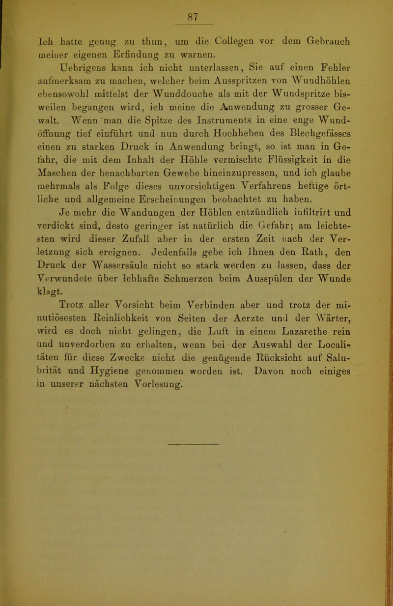 Ich hatte genug zu thun, um die Collegen vor dem Gebrauch meiner eigenen Erfindung zu warnen. Uebrigens kann ich nicht unterlassen, Sie auf einen Fehler aufmerksam zu machen, welcher beim Ausspritzen von Mundhöhlen ebensowohl mittelst der Wunddouche als mit der Wundspritze bis- weilen begangen wird, ich meine die Auwendung zu grosser Ge- walt. Wenn man die Spitze des Instruments in eine enge Wund- öflhung tief einführt und nun durch Hochheben des Blechgefässcs einen zu starken Druck in Anwendung bringt, so ist man in Ge- fahr, die mit dem Inhalt der Höhle vermischte Flüssigkeit in die Maschen der benachbarten Gewebe hineinzupressen, und ich glaube mehrmals als Folge dieses unvorsichtigen Verfahrens heftige ört- liche und allgemeine Erscheinungen beobachtet zu haben. Je mehr die Wandungen der Höhlen entzündlich infiltrirt und verdickt sind, desto geringer ist natürlich die Gefahr; am leichte- sten wird dieser Zufall aber in der ersten Zeit nach der Ver- letzung sich ereignen. Jedenfalls gebe ich Ihnen den Rath, den Druck der Wassersäule nicht so stark werden zu lassen, dass der Verwundete über lebhafte Schmerzen beim Ausspülen der Wunde klagt. Trotz aller Vorsicht beim Verbinden aber und trotz der mi- nutiösesten Reinlichkeit von Seiten der Aerzte und der Wärter, wird es doch nicht gelingen, die Luft in einem Lazarethe rein und unverdorben zu erhalten, wenn bei der Auswahl der Locali» täten für diese Zwecke nicht die genügende Rücksicht auf Salu- biität und Hygiene genommen worden ist. Davon noch einiges in unserer nächsten Vorlesung.