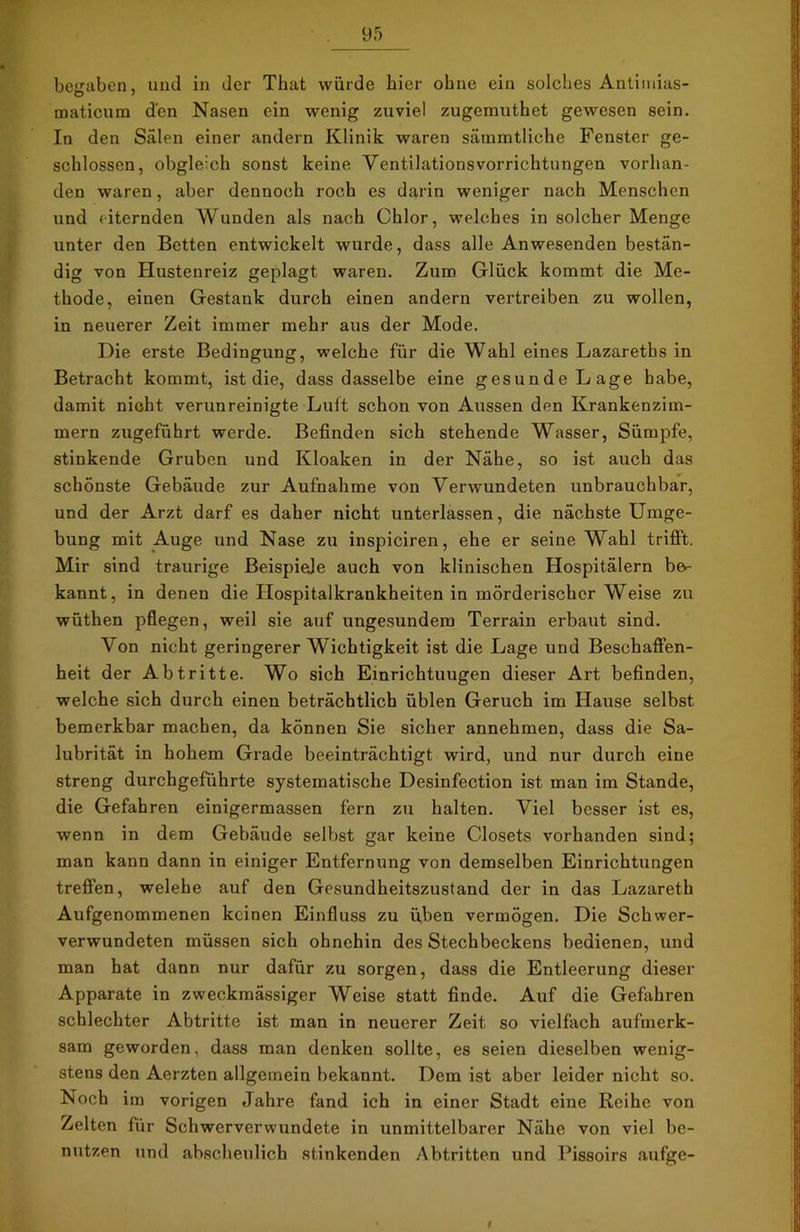 begaben, und in der That würde hier ohne ein solches Antimias- maticum den Nasen ein wenig zuviel zugemuthet gewesen sein. In den Sälen einer andern Klinik waren sämmtliche Fenster ge- schlossen, obgleich sonst keine Ventilationsvorrichtungen vorhan- den waren, aber dennoch roch es darin weniger nach Menschen und eiternden Wunden als nach Chlor, welches in solcher Menge unter den Betten entwickelt wurde, dass alle Anwesenden bestän- dig von Hustenreiz geplagt waren. Zum Glück kommt die Me- thode, einen Gestank durch einen andern vertreiben zu wollen, in neuerer Zeit immer mehr aus der Mode. Die erste Bedingung, welche für die Wahl eines Lazareths in Betracht kommt, ist die, dass dasselbe eine gesunde Lage habe, damit nicht verunreinigte Luit schon von Aussen den Krankenzim- mern zugeführt werde. Befinden sich stehende Wasser, Sümpfe, stinkende Gruben und Kloaken in der Nähe, so ist auch das schönste Gebäude zur Aufnahme von Verwundeten unbrauchbar, und der Arzt darf es daher nicht unterlassen, die nächste Umge- bung mit Auge und Nase zu inspiciren, ehe er seine Wahl trifft. Mir sind traurige Beispiele auch von klinischen Hospitälern be- kannt, in denen die Hospitalkraukheiten in mörderischer Weise zu wüthen pflegen, weil sie auf ungesundem Terrain erbaut sind. Von nicht geringerer Wichtigkeit ist die Lage und Beschaffen- heit der Abtritte. Wo sich Einrichtuugen dieser Art befinden, welche sich durch einen beträchtlich üblen Geruch im Hause selbst bemerkbar machen, da können Sie sicher annehmen, dass die Sa- lubrität in hohem Grade beeinträchtigt wird, und nur durch eine streng durchgeführte systematische Desinfection ist man im Stande, die Gefahren einigermassen fern zu halten. Viel besser ist es, wenn in dem Gebäude selbst gar keine Closets vorhanden sind; man kann dann in einiger Entfernung von demselben Einrichtungen treffen, welehe auf den Gesundheitszustand der in das Lazareth Aufgenommenen keinen Einfluss zu üben vermögen. Die Schwer- verwundeten müssen sich ohnehin des Stechbeckens bedienen, und man hat dann nur dafür zu sorgen, dass die Entleerung dieser Apparate in zweckmässiger Weise statt finde. Auf die Gefahren schlechter Abtritte ist man in neuerer Zeit so vielfach aufmerk- sam geworden, dass man denken sollte, es seien dieselben wenig- stens den Aerzten allgemein bekannt. Dem ist aber leider nicht so. Noch im vorigen Jahre fand ich in einer Stadt eine Reihe von Zelten für Schwerverwundete in unmittelbarer Nähe von viel be- nutzen und abscheulich stinkenden Abtritten und Pissoirs aufge- 9