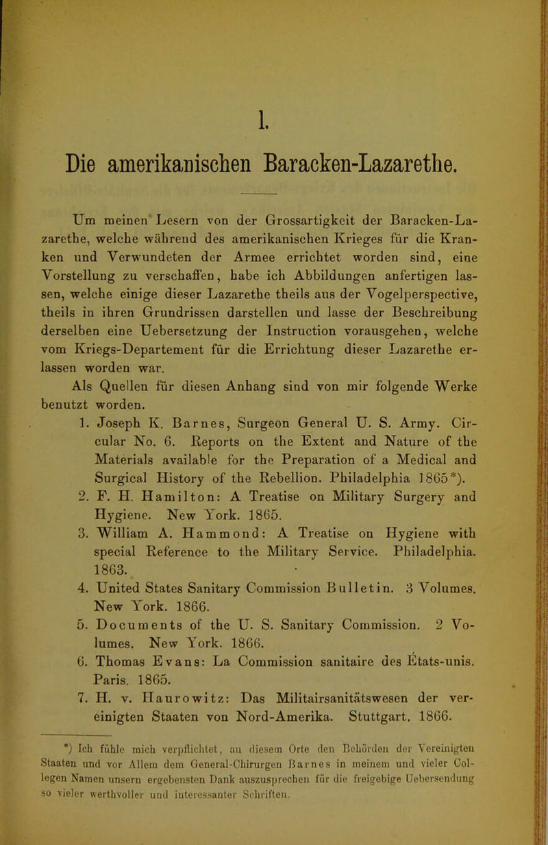 Die amerikanischen Baracken-Lazarethe. Um meinen Lesern von der Grossartigkeit der Baracken-La- zarethe, welche während des amerikanischen Krieges für die Kran- ken und Verwundeten der Armee errichtet worden sind, eine Vorstellung zu verschaffen, habe ich Abbildungen anfertigen las- sen, welche einige dieser Lazarethe theils aus der Vogelperspective, theils in ihren Grundrissen darstellen und lasse der Beschreibung derselben eine Uebersetzung der Instruction vorausgehen, welche vom Kriegs-Departement für die Errichtung dieser Lazarethe er- lassen worden war. Als Quellen für diesen Anhang sind von mir folgende Werke benutzt worden. 1. Joseph K. Barnes, Surgeon General U. S. Army. Cir- cular No. 6. Reports on the Extent and Nature of the Materials available for the Preparation of a Medical and Surgical History of the Rebellion. Philadelphia 1865*). 2. F. H. Hamilton: A Treatise on Military Surgery and Hygiene. New York. 1865. 3. William A. Hammond: A Treatise on Hygiene with special Reference to the Military Service. Philadelphia. 1863. 4. United States Sanitary Commission Bulletin. 3 Volumes. New York. 1866. 5. Documents of the U. S. Sanitary Commission. 2 Vo- lumes. New York. 1866. 6. Thomas Evans: La Commission sanitaire des Etats-unis. Paris. 1865. 7. H. v. Haurowitz: Das Militairsanitätswesen der ver- einigten Staaten von Nord-Amerika. Stuttgart. 1866. *) Ich fühle mich verpflichtet, an diesem Orte den Behörden der Vereinigten Staaten und vor Allem dem General-Chirurgen Barnes in meinem und vieler Col- legen Namen unsern ergebensten Dank auszusprechen für die freigebige Uebersendung so vieler werthvoller und interessanter Schriften.