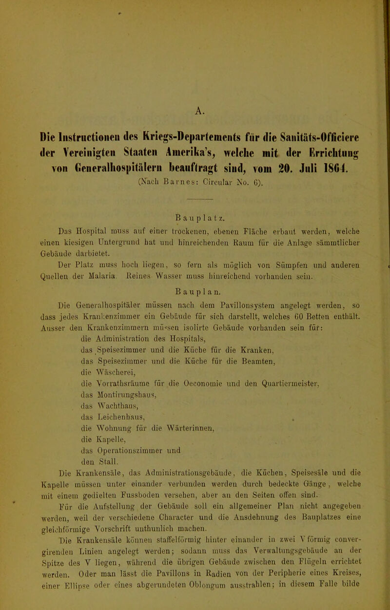A. Die Instructionen des Kriegs-Departements für die Sanitats-Officiere der Vereinigten Staaten Aiuerika’s, welche mit der Errichtung von Oeneralhospitalern beauftragt sind, vom 20. Juli 1804. (Nach Barnes: Circular No. G). B a u p 1 a t z. Das Hospital muss auf einer trockenen, ebenen Fläche erbaut werden, welche einen kiesigen Untergrund hat und hinreichenden Kaum für die Anlage sämmtlicher Gebäude darbietet. Der Platz muss hoch liegen, so fern als möglich von Sümpfen und anderen Quellen der Malaria Keines Wasser muss hinreichend vorhanden sein. Bauplan. Die Generalhospitäler müssen nach dem Pavillonsystem angelegt werden, so dass jedes Krankenzimmer ein Gebäude für sich darstellt, welches GO Betten enthält. Ausser den Krankenzimmern müssen isolirte Gebäude vorhanden sein für: die Administration des Hospitals, das Speisezimmer und die Küche für die Kranken, das Speisezimmer und die Küche für die Beamten, die Wäscherei, die Vorrathsräume für die Oeconomie und den Quartiermeister, das Montirungshaus, das Wachthaus, das Leichenbaus, die Wohnung für die Wärterinnen, die Kapelle, das Operationszimmer und den Stall. Die Krankensäle, das Administrationsgebäude, die Küchen, Speisesäle und die Kapelle müssen unter einander verbunden werden durch bedeckte Gänge. welche mit einem gedielteu Fussboden versehen, aber an den Seiten offen sind. Für die Aufstellung der Gebäude soll ein allgemeiner Plan nicht angegeben werden, weil der verschiedene Character und die Ausdehnung des Bauplatzes eine gleichförmige Vorschrift unthunlich machen. Die Krankensäle können staffelförmig hinter einander in zwei V förmig conver- girendeu Linien angelegt werden; sodann muss das Verwaltungsgebäude an der Spitze des V liegen, während die übrigen Gebäude zwischen den Flügeln errichtet werden. Oder man lässt die Pavillons in Radien von der Peripherie eines Kreises, einer Ellipse oder eines abgerundeten Oblongum ausstrahlen; in diesem Falle bilde