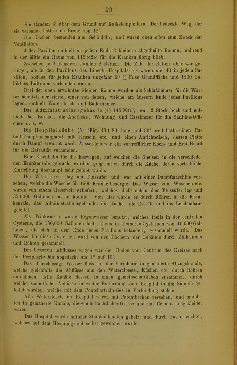Sie Ständen 3' über dem Grund auf Kalksteinpfeilern. Der bedeckte Weg, der sie verband, hatte eine Breite von 12'. Dio Dächer bestanden aus Schindeln, und waren oben offen zum Zweck der Ventilation. Jeder Pavillon enthielt an jedem Ende 2 kleinere abgetheilte Räume, während in der Mitte ein Raum von 115x24' für die Kranken übrig blieb. Zwischen je 2 Fenstern standen 2 Betten. Die Zahl der Betten aber war ge- ringer, als in den Pavillons des Lincoln Hospitals; es waren nur 40 in jedem Pa- villon, sodass für jeden Kranken ungefähr 69. □ Fuss Grundfläche und 1200 Cu- bikfuss Luftraum vorhanden waren. Drei der oben erwähnten kleinen Räume wurden als Schlafzimmer für die Wär- ter benutzt, der vierte, einer von denen, welche am äussern Ende jedes Pavillons lagen, enthielt Waterclosets und Badezimmer Das Administrationsgebäude (1) 145X40', war 2 Stock hoch und ent- hielt das Büreau, die Apotheke, Wohnung und Esszimmer für die Sanitäts-Offi- ciere u. s. w. Die Hospitalküche (5) (Fig. 43) 80' lang und 30' breit hatte einen Pa- tent-Dampfkochapparat mit Kesseln etc. und einen Anrichtetisch, dessen Platte durch Dampf erwärmt ward. Ausserdem war ein vortrefflicher Koch- und Brat-Heerd für die Extradiät vorhanden. Eine Eisenbahn für die Esswagen, auf welchen die Speisen in die verschiede- nen Krankensäle gebracht wurden, ging mitten durch die Küche, deren vortreffliche Einrichtung überhaupt sehr gelobt wurde. Die Wäscherei lag am Flussufer und war mit einer Dampfmaschine ver- sehen, welche die Wäsche für 1500 Kranke besorgte. Das Wasser zum Waschen etc. wurde von einem Reservoir geliefert, welches dicht neben dem Flussufer lag und 320,000 Gallonen fassen konnte. Von hier wurde es durch Röhren in die Kran- kensäle, das Administrationsgebäude, die Küche, die Esssäle und ins Leichenhaus geleitet. Als Trinkwasser wurde Regenwasser benutzt, welches theils in der centralen Cysterne, die 150,000 Gallonen hielt, theils in kleineren Cysternen von 10,000 Gal- lonen, die sich an dem Ende jedes Pavillons befanden, gesammelt wurde. Das Wasser für diese Cysternen ward von den Dächern der Gebäude durch Zinkrinnen und Röhren gesammelt. Des besseren Abflusses wegen war der Boden vom Centrum des Kreises nach der Peripherie hin abgedacht um 1 auf 10'. Das überschüssige Wasser floss an der Peripherie in gemauerte Abzugskanäle, welche gleichfalls die Abflüsse aus den Waterclosets, Küchen etc. durch Röhren aufnabmen. Alle Kanäle flössen in einen gemeinschaftlichen zusammen, durch welche sämmtliche Abflüsse in weiter Entfernung vom Hospital in die Sümpfe ge leitet wmrdeu, welche mit dem Pontchartrain-See in Verbindung stehen. Alle Waterclosets im Hospital waren mit Patentbecken versehen, und raünd:- ten in gemauerte Kanäle, die von beträchtlicher Grösse und mit Cement ausgekleidet waren. Das Hospital wurde mittelst Steinkohlenöfen geheizt und durch Gas erleuchtet, welches auf dem Hospitalgrund selbst gewonnen wurde.